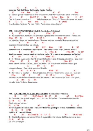 G F G C
nome do Pai, do Filho e do Espírito Santo. Amém.
C Am Dm G C A7 Dm
2 - Temos que ser solidários / Saber nossos bens partilhar / Tal qual o amor Trinitário /
G C Bb-C7 F G C-Am Dm G C C7
Que se doa no comunicar / O Pai doou-se no Filho / O Filho se deu a nós por amor /
F G C Am Dm G C (Am)
E ao Espírito Santo no Pai e no Filho / Prestemos o nosso louvor!
934. COMUNGAR PARA VIVER (Santíssima Trindade)
E B7 E A F#m B7 A
1 - Ao recebermos, Senhor / Tua presença sagrada / Pra confirmar teu amor / Faz de nós
F#m B7 E B7 E E7 A F#m B7
tua morada / Surge um sincero louvor / Brota a semente plantada / Faz-nos seguir teu
A B7 E B7
caminho / Sempre trilhar tua estrada.
E B7 C#7 F#m B7 E B7
Desamarrem as sandálias e descansem / Este chão é terra santa, irmãos meus /
E E7 A F#m E F#m B7 E B7
Venham, orem, comam, cantem, venham todos / E renovem a esperança no Senhor!
E B7 E A F#m B7 A
2 - O Filho de Deus com o Pai / E o Espírito Santo / Nesta Trindade, um só Ser / Que pede
F#m B7 E B7 E E7 A F#m B7
a nós sermos santos / Dá-nos, Jesus, teu poder / De se doar sem medida / Deixa que
A B7 E B7
compreendamos / Que este é o sentido da vida.
E B7 E E7 A F#m B7 A
3 - Ao virmos te receber / Nós te pedimos, ó Cristo / Faze vibrar nosso ser / Indo ao
F#m B7 E B7 E E7 A F#m B7
encontro ao Pai Santo / Sem descuidar dos irmãos / Mil faces da tua face / Faze que o
A B7 E B7
coração sinta / A força da caridade.
935. ENTREMOS NA CASA DO SENHOR (Santíssima Trindade)
D A7 D-A7-Bm-G D A7 D A7 D-A7-Bm
1 - Entremos com grande alegri- i - a / Na casa do Senhor / Em sua fiel companhi-i-a /
G D A7 D
Cantemos seu louvor.
D A7 D A7 D A7 D G
Honra e glória à Santíssima Trindade / Honra e glória por toda a eternidade / Honra
D G D A7-D
e glória à Trindade Santa.
D A7 D-A7-Bm-G D A7 D A7 D-A7-Bm
2 - Aqui todos juntos ora-a-mos / Com fé e gratidão / E a bênção de Deus invoca-a-mos /
G D A7 D
De todo o coração.
273
 