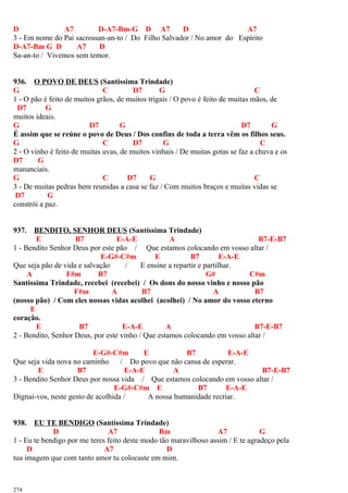 D A7 D-A7-Bm-G D A7 D A7
3 - Em nome do Pai sacrossan-an-to / Do Filho Salvador / No amor do Espírito
D-A7-Bm G D A7 D
Sa-an-to / Vivemos sem temor.
936. O POVO DE DEUS (Santíssima Trindade)
G C D7 G C
1 - O pão é feito de muitos grãos, de muitos trigais / O povo é feito de muitas mãos, de
D7 G
muitos ideais.
G D7 G D7 G
É assim que se reúne o povo de Deus / Dos confins de toda a terra vêm os filhos seus.
G C D7 G C
2 - O vinho é feito de muitas uvas, de muitos vinhais / De muitas gotas se faz a chuva e os
D7 G
mananciais.
G C D7 G C
3 - De muitas pedras bem reunidas a casa se faz / Com muitos braços e muitas vidas se
D7 G
constrói a paz.
937. BENDITO, SENHOR DEUS (Santíssima Trindade)
E B7 E-A-E A B7-E-B7
1 - Bendito Senhor Deus por este pão / Que estamos colocando em vosso altar /
E-G#-C#m E B7 E-A-E
Que seja pão de vida e salvação / E ensine a repartir e partilhar.
A F#m B7 G# C#m
Santíssima Trindade, recebei (recebei) / Os dons do nosso vinho e nosso pão
F#m A B7 A B7
(nosso pão) / Com eles nossas vidas acolhei (acolhei) / No amor do vosso eterno
E
coração.
E B7 E-A-E A B7-E-B7
2 - Bendito, Senhor Deus, por este vinho / Que estamos colocando em vosso altar /
E-G#-C#m E B7 E-A-E
Que seja vida nova no caminho / Do povo que não cansa de esperar.
E B7 E-A-E A B7-E-B7
3 - Bendito Senhor Deus por nossa vida / Que estamos colocando em vosso altar /
E-G#-C#m E B7 E-A-E
Dignai-vos, neste gesto de acolhida / A nossa humanidade recriar.
938. EU TE BENDIGO (Santíssima Trindade)
D A7 Bm A7 G
1 - Eu te bendigo por me teres feito deste modo tão maravilhoso assim / E te agradeço pela
D A7 D
tua imagem que com tanto amor tu colocaste em mim.
274
 