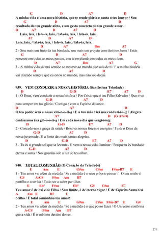G D A7 D
A minha vida é uma nova história, que te rende glória e canta o teu louvor / Sou
G D A7 D
resultado do teu grande afeto, e um gesto concreto do teu grande amor.
D A7 D A7 D
Laia, laia, / lala-ia, laia, / lala-ia, laia, / lala-ia, laia.
A7 D A7 D
Laia, laia, / lala-ia, laia, / lala-ia, laia, / lala-ia, laia.
D A7 Bm A7
2 - Sou mais um fruto da tua bondade, sou mais um projeto com destinos bons / Estás
G D A7 D
presente em todos os meus passos, vou te revelando em todos os meus dons.
D A7 Bm A7 G
3 - A minha vida só terá sentido se mostrar ao mundo que saiu de ti / E a minha história
D A7 D
vai dizendo sempre que eu estou no mundo, mas não sou daqui.
939. VEM CONDUZIR A NOSSA HISTÓRIA (Santíssima Trindade)
D G-D E7 A7 D
1 - Ó Deus, vem conduzir a nossa história / Por Cristo que é teu Filho Salvador / Que vive
G-D A7 D
para sempre em tua glória / Contigo e com o Espírito do amor.
D A7 D
O teu poder será a nossa vitó-o-o-ri-a / E a tua mão virá nos conduzi-i-i-ir / Alegres
A7 D (G A7-D)
cantaremos tua gló-o-o-ri-a / Em cada novo dia que surgi-i-i-ir.
D G-D E7 A7 D
2 - Concede-nos a graça da saúde / Renova nossas forças e energias / Tu és o Deus da
G-D A7 D
nossa juventude / E a fonte das mais santas alegrias.
D G-D E7 A7 D
3 - Tu és o grande sol que se levanta / E vem a nossa vida iluminar / Porque tu és bondade
G-D A7 D
eterna e santa / Nos guardas sob a luz do teu olhar.
940. TOTAL COMUNHÃO (O Coração da Trindade)
E Am E G#m C#m F#m-B7 E
1 - Teu amor vai além da medida / Se a medida é o meu próprio pensar / O teu sonho é
G# A-C# F#m Am B7
partilha e convida / Todo ser a saber partilhar.
E Ebº F#m Ebº G# C#m E7
Teu amor é de Pai e de Filho / Sem limite, é de eterno vigor / É de Espírito Santo teu
A Am E B7 E
brilho / É total comunhão teu amor!
E Am E G#m C#m F#m-B7 E G#
2 - Teu amor vai além da medida / Se a medida é o que posso fazer / O Universo confirma
A-C# F#m Am B7
que a vida / É o sublime destino do ser.
275
 