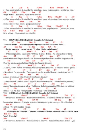 E Am E G#m C#m F#m-B7 E
3 - Teu amor vai além da medida / Se a medida é o que eu posso dizer / Minha voz é tão
G# A-C# F#m Am B7
frágil, partida / Só tua voz é que ensina a viver.
E Am E G#m C#m F#m-B7 E G#
4 - Teu amor vai além da medida / Se a medida é o que sei merecer / Meu sustento, razão,
A-C# F#m Am B7
minha lida / Só tuas mãos é que podem manter.
E Am E G#m C#m F#m-B7 E
5 - Teu amor vai além da medida / Se a medida é meu próprio querer / Quero a paz nesta
G# A-C# F#m Am B7
terra sofrida / E tu queres o céu estender.
941. LOUVOR À TRINDADE (O Coração da Trindade)
C Am Dm G Am D7 G
Trindade Santa, mistério ardente / Que terra e céus encheis de amor /
A7 Dm Fm C Am Dm G7 C
Do sol nascente ao sol poente / A vós a glória, a vós louvor!
C E7 Am C7 F C#º Dm E7
1 - Ó Pai sempiterno e Deus santo / Ó fonte do amor divinal / No simples louvor deste
Am D7 G7 C E7 Am C7 F
canto / O encanto da paz eternal / Em ti serão sempre benditas / As vidas de puro fervor /
Fm Em Am D7 G
Pois vão habitar, como habitas / Na luz tão fulgente do amor!
C E7 Am C7 F C#º Dm E7 Am
2 - Jesus, Verbo eterno, encarnado / Ó Filho de Deus Salvador / Já antes do mundo gerado
D7 G7 C E7 Am C7 F
/ No seio do Pai, com ardor / És sempre da ovelha perdida / Pastor e caminho de luz / E
Fm Em Am D7 G
para do céu nos dar vida / Morreste nos braços da cruz!
C E7 Am C7 F C#º Dm E7
3 - Do céu vem, Espírito Santo / Segredo do céu vem nos dar / Transforma dos pobres o
Am D7 G7 C E7 Am C7
pranto / Em gotas de paz, a salvar / És Dom, e do Reino concedes / Mil dons em sublime
F Fm Em Am D7 G
infusão / Do Pai e do Filho procedes / Amor que é total comunhão!
942. O CORAÇÃO DA TRINDADE (O Coração da Trindade)
Dm Gm A7 Dm D7 Gm C7
1 - Do coração da Trindade / Toda harmonia brotou / "Façam-se estrelas e o mundo" / E a
F Bb E7 A7 D7 Gm Bbº
humanidade acordou / O paraíso perfeito / Sonho que a gente carrega / Só a liberdade o
Dm A7 Dm
cultiva / Só a liberdade o renega.
D7 Gm C7 F Bb Gm A7
O coração da Trindade / Como de tudo sabia / Desde o começo contava / Com o teu
Dm A7 Dm
'sim', ó Maria!
Dm Gm A7 Dm D7 Gm C7
2 - No coração da Trindade / Nosso destino se inscreve / Todos irmãos neste mundo / Que
276
 