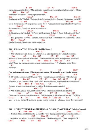 F Bb E7 A7 D7Gm
é uma passagem tão breve / Mas ambição, prepotência / Logo põem tudo a perder / "Deus,
Bbº Dm A7 Dm
entretanto, não perde" / Vêm os profetas dizer.
Dm Gm A7 Dm D7 Gm C7
3 - O coração da Trindade / Sempre descobre um caminho / Ouve os clamores do povo / E
F Bb E7 A7 D7 Gm Bbº
não o deixa sozinho / Vem partilhar nossa dor / Num compromisso profundo / No coração
Dm A7 Dm
de um menino / Deus é um Irmão neste mundo!
Dm Gm A7 Dm D7 Gm
4 - No coração da Trindade / O Amor de Deus que é de Pai / Amor de Espírito e Filho /
C7 F Bb E7 A7 D7 Gm
Luz que jamais se retrai / Vence o caminho da cruz / De toda a dor e da morte / E nos
Bbº Dm A7 Dm
escolhe por mãe / Quem nos anime e conforte.
943. CHAMA VIVA DE AMOR (Solidão Sonora)
F Gm C7 D7
1 - Oh! Chama viva em mim, oh! Chama! / Me feres de amor, oh! Chama! / No mais
Gm A7 Dm G7 C7 E7 Am D7
profundo e puro centro de minh'alma / Tua luz me invade, clara, transparente, brilha em
G7 C7 F F7 Bb Bbm F Dm Gm C7
mim!/ Nada me prende, e assim, se queres, rompe, rompe / A tela deste nosso doce
F
encontro!
C7 F C7 Bb-F
Que a chama deste amor / Me faça o outro amar / E anunciar a tua glória, amém.
F Gm C7 D7 Gm
2 - Divino Sol em mim, oh! Chama! / Oh! Fogo abrasador, oh! Chama! / Meu Paraíso,
A7 Dm G7 C7 E7 Am D7 G C7 F F7
Plenitude, Vida Eterna / Amor, Deus Santo, Toque delicado, suave mão / Em ti sou livre /
Bb Bbm F Dm Gm C7 F
E assim, se queres, rompe, rompe / A tela deste nosso doce encontro!
F Gm C7 D7
3 - Oh! Verbo Amado meu, oh! Chama! / Quão silencioso em mim, oh! Chama! /
Gm A7 Dm G7 C7 E7 Am D7
Despertas onde tu secretamente moras / E és plena graça, no mais terno abraço / Eu já sou
G7 C7 F F7 Bb Bbm F Dm Gm C7 F
teu, só tu me bastas / E assim, se queres, rompe, rompe, a tela deste nosso doce encontro!
944. APRESENTAÇÃO DAS OFERENDAS: "ALMA ENAMORADA" (Solidão Sonora)
A F#m Bm E7 A C#m G#7
1 - Senhor Deus, amado meu / Se te recordas / Dos meus pecados / Faze neles tua vontade
C#7 F#m B7 E A7 D
/ Exercendo teu perdão, bondade / Não tardes / Não mais esperes / Ouve esta prece / E
C#7 F#m F# Bm E7 A
277
 