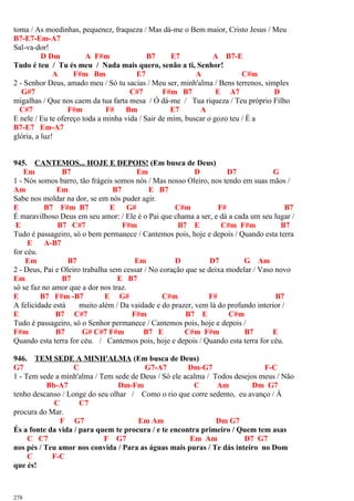 toma / As moedinhas, pequenez, fraqueza / Mas dá-me o Bem maior, Cristo Jesus / Meu
B7-E7-Em-A7
Sal-va-dor!
D Dm A F#m B7 E7 A B7-E
Tudo é teu / Tu és meu / Nada mais quero, senão a ti, Senhor!
A F#m Bm E7 A C#m
2 - Senhor Deus, amado meu / Só tu sacias / Meu ser, minh'alma / Bens terrenos, simples
G#7 C#7 F#m B7 E A7 D
migalhas / Que nos caem da tua farta mesa / Ó dá-me / Tua riqueza / Teu próprio Filho
C#7 F#m F# Bm E7 A
E nele / Eu te ofereço toda a minha vida / Sair de mim, buscar o gozo teu / É a
B7-E7 Em-A7
glória, a luz!
945. CANTEMOS... HOJE E DEPOIS! (Em busca de Deus)
Em B7 Em D D7 G
1 - Nós somos barro, tão frágeis somos nós / Mas nosso Oleiro, nos tendo em suas mãos /
Am Em B7 E B7
Sabe nos moldar na dor, se em nós puder agir.
E B7 F#m B7 E G# C#m F# B7
É maravilhoso Deus em seu amor: / Ele é o Pai que chama a ser, e dá a cada um seu lugar /
E B7 C#7 F#m B7 E C#m F#m B7
Tudo é passageiro, só o bem permanece / Cantemos pois, hoje e depois / Quando esta terra
E A-B7
for céu.
Em B7 Em D D7 G Am
2 - Deus, Pai e Oleiro trabalha sem cessar / No coração que se deixa modelar / Vaso novo
Em B7 E B7
só se faz no amor que a dor nos traz.
E B7 F#m -B7 E G# C#m F# B7
A felicidade está muito além / Da vaidade e do prazer, vem lá do profundo interior /
E B7 C#7 F#m B7 E C#m
Tudo é passageiro, só o Senhor permanece / Cantemos pois, hoje e depois /
F#m B7 G# C#7 F#m B7 E C#m F#m B7 E
Quando esta terra for céu. / Cantemos pois, hoje e depois / Quando esta terra for céu.
946. TEM SEDE A MINH'ALMA (Em busca de Deus)
G7 C G7-A7 Dm-G7 F-C
1 - Tem sede a minh'alma / Tem sede de Deus / Só ele acalma / Todos desejos meus / Não
Bb-A7 Dm-Fm C Am Dm G7
tenho descanso / Longe do seu olhar / Como o rio que corre sedento, eu avanço / À
C C7
procura do Mar.
F G7 Em Am Dm G7
És a fonte da vida / para quem te procura / e te encontra primeiro / Quem tem asas
C C7 F G7 Em Am D7 G7
nos pés / Teu amor nos convida / Para as águas mais puras / Te dás inteiro no Dom
C F-C
que és!
278
 