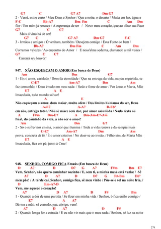 G7 C G7 A7 Dm G7
2 - Verei, estou certo / Meu Deus e Senhor / Que a noite, o deserto / Muda em luz, água e
F-C Bb-A7 Dm Fm C Am Dm
flor / Em mim já renasce / A esperança de ter / Novo meu coração, que ao olhar sua Face
G7 C C7
Mais divino há de ser!
G7 C G7 A7 Dm G7 F-C
3 - Irmãos e amigos / Ó venham, também / Desejem comigo / Esta Fonte do bem /
Bb-A7 Dm Fm C Am Dm
Corramos velozes / Ao encontro do Amor / E noss'alma sedenta, clamando a mil vozes /
G7 C C7
Cantará seu louvor!
947. NÃO ESQUEÇAM O AMOR (Em busca de Deus)
Am Dm G7
1 - Eis o amor, caridade / Dom da eternidade / Que na entrega da vida, na paz repartida, se
C-E7 Am-A7 Dm Am
faz comunhão / Deus é tudo em meu nada: / Sede e fome de amar / Por Jesus e Maria, Mãe
E7 A E
Imaculada, todo mundo salvar!
A E
Não esqueçam o amor, dom maior, muito além / Dos limites humanos do ser, Deus
A-E7 A-A7 D-Ebº
em nós, entrega total / Não se nasce sem dor, por amor assumida / Nada resta ao
A F#m Bm-E7 A Dm-Am-E7-Am
final, do caminho da vida, a não ser o amor!
Am Dm G7
2 - Só o sofrer nos ensina, o amor que ilumina / Toda a vida renova e dá sempre mais
C-E7 Am-A7 Dm Am
prova, concreta da fé / É o amor criativo / No doar-se ao irmão, / Filho sim, de Maria Mãe
E7 A E
Imaculada, fica em pé, junto à Cruz!
948. SENHOR, COMIGO FICA Emaús (Em busca de Deus)
D A7 D D7 G A7 F#m Bm E7
Vem, Senhor, não quero caminhar sozinho / E, sem ti, a minha mesa está vazia: / Sê
A7 D A7 D D7 G F#-Bm Ebº
meu pão! / A tarde cai, Senhor, comigo fica, sê meu vinho / Põe-se o sol na noite fria, /
D Em-A7-D
Vem, me aquece o coração!
A7 D A7 D F# Bm
1 - Quando a dor de uma partida / Se fizer em minha vida / Senhor, ó fica então comigo /
E7 A A7
Dá-me a mão, sê consolo, paz, abrigo, vem!
A7 D A7 D F#
2 - Quando longa for a estrada / E eu não vir mais que o meu nada / Senhor, sê luz na noite
279
 
