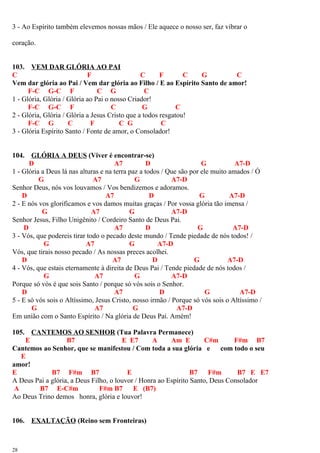 3 - Ao Espírito também elevemos nossas mãos / Ele aquece o nosso ser, faz vibrar o
coração.
103. VEM DAR GLÓRIA AO PAI
C F C F C G C
Vem dar glória ao Pai / Vem dar glória ao Filho / E ao Espírito Santo de amor!
F-C G-C F C G C
1 - Glória, Glória / Glória ao Pai o nosso Criador!
F-C G-C F C G C
2 - Glória, Glória / Glória a Jesus Cristo que a todos resgatou!
F-C G C F C G C
3 - Glória Espírito Santo / Fonte de amor, o Consolador!
104. GLÓRIA A DEUS (Viver é encontrar-se)
D A7 D G A7-D
1 - Glória a Deus lá nas alturas e na terra paz a todos / Que são por ele muito amados / Ó
G A7 G A7-D
Senhor Deus, nós vos louvamos / Vos bendizemos e adoramos.
D A7 D G A7-D
2 - E nós vos glorificamos e vos damos muitas graças / Por vossa glória tão imensa /
G A7 G A7-D
Senhor Jesus, Filho Unigênito / Cordeiro Santo de Deus Pai.
D A7 D G A7-D
3 - Vós, que podereis tirar todo o pecado deste mundo / Tende piedade de nós todos! /
G A7 G A7-D
Vós, que tirais nosso pecado / As nossas preces acolhei.
D A7 D G A7-D
4 - Vós, que estais eternamente à direita de Deus Pai / Tende piedade de nós todos /
G A7 G A7-D
Porque só vós é que sois Santo / porque só vós sois o Senhor.
D A7 D G A7-D
5 - E só vós sois o Altíssimo, Jesus Cristo, nosso irmão / Porque só vós sois o Altíssimo /
G A7 G A7-D
Em união com o Santo Espírito / Na glória de Deus Pai. Amém!
105. CANTEMOS AO SENHOR (Tua Palavra Permanece)
E B7 E E7 A Am E C#m F#m B7
Cantemos ao Senhor, que se manifestou / Com toda a sua glória e com todo o seu
E
amor!
E B7 F#m B7 E B7 F#m B7 E E7
A Deus Pai a glória, a Deus Filho, o louvor / Honra ao Espírito Santo, Deus Consolador
A B7 E-C#m F#m B7 E (B7)
Ao Deus Trino demos honra, glória e louvor!
106. EXALTAÇÃO (Reino sem Fronteiras)
28
 