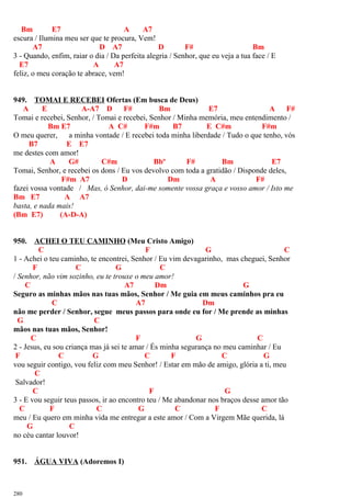 Bm E7 A A7
escura / Ilumina meu ser que te procura, Vem!
A7 D A7 D F# Bm
3 - Quando, enfim, raiar o dia / Da perfeita alegria / Senhor, que eu veja a tua face / E
E7 A A7
feliz, o meu coração te abrace, vem!
949. TOMAI E RECEBEI Ofertas (Em busca de Deus)
A E A-A7 D F# Bm E7 A F#
Tomai e recebei, Senhor, / Tomai e recebei, Senhor / Minha memória, meu entendimento /
Bm E7 A C# F#m B7 E C#m F#m
O meu querer, a minha vontade / E recebei toda minha liberdade / Tudo o que tenho, vós
B7 E E7
me destes com amor!
A G# C#m Bbº F# Bm E7
Tomai, Senhor, e recebei os dons / Eu vos devolvo com toda a gratidão / Disponde deles,
F#m A7 D Dm A F#
fazei vossa vontade / Mas, ó Senhor, dai-me somente vossa graça e vosso amor / Isto me
Bm E7 A A7
basta, e nada mais!
(Bm E7) (A-D-A)
950. ACHEI O TEU CAMINHO (Meu Cristo Amigo)
C F G C
1 - Achei o teu caminho, te encontrei, Senhor / Eu vim devagarinho, mas cheguei, Senhor
F C G C
/ Senhor, não vim sozinho, eu te trouxe o meu amor!
C A7 Dm G
Seguro as minhas mãos nas tuas mãos, Senhor / Me guia em meus caminhos pra eu
C A7 Dm
não me perder / Senhor, segue meus passos para onde eu for / Me prende as minhas
G C
mãos nas tuas mãos, Senhor!
C F G C
2 - Jesus, eu sou criança mas já sei te amar / És minha segurança no meu caminhar / Eu
F C G C F C G
vou seguir contigo, vou feliz com meu Senhor! / Estar em mão de amigo, glória a ti, meu
C
Salvador!
C F G
3 - E vou seguir teus passos, ir ao encontro teu / Me abandonar nos braços desse amor tão
C F C G C F C
meu / Eu quero em minha vida me entregar a este amor / Com a Virgem Mãe querida, lá
G C
no céu cantar louvor!
951. ÁGUA VIVA (Adoremos I)
280
 