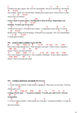 E A F B A
O Senhor nos deu a graça / De viver em comunidade / De ouvir sua Palavra / Proclamar
B E-A-E A E B
sua verdade / Água viva vem da fonte / Donde jorra o puro amor / Jesus Cristo é a vida /
A B E-A-E
Nossa vida é do Senhor!
E A Am E
Como é bom vivermos juntos / Partilhando os dons de Deus / Repartindo com
B A B E-A-E
bondade / O amor que ele nos deu!
E A E B A
A Palavra nos renova / O Espírito nos conduz / A esperança é nosso lema / E a fé no
B E-A-E A E B
Senhor Jesus / Nesta Arca da Aliança / O bom Pai nos concedeu / Pra viver fraternidade /
A B E-A-E
E cantar glória a Deus!
952. ESTE É MEU CORPO (Agnus Dei 90)
D Em F#m G D G E7 A7 Em A7 F#m
Este é meu Corpo partido por ti / Traz salvação e dá a paz / Toma e come, e quando o
Bm Em A7 D B7
fizeres / Faze-o em amor por mim!
E F#m G#m A E A F# B7 F#m B7 G#m
Este é meu Sangue vertido por ti / Traz o perdão e liberdade / Toma e bebe e quando o
C#m F#m B7 E
fizeres / Faze-o em amor por mim!
953. COMO É BONITO, SENHOR (Pai Eterno)
E A E
1 - Como é bonito, Senhor / Cada manhã te agradecer / Mais uma vez teu amor / Vem me
A B7
chamar para viver.
E G# C#m E7 F#m B7 E E7 A E
Contigo, Pai de amor / Eu quero caminhar / E assim, por onde eu for / Irás me
B7 E
acompanhar.
E A E A
2 - Como é bonito, Senhor / Cada manhã ter o meu pão / E desejá-lo também / A cada um
B7
dos meus irmãos.
281
 