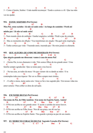E A E A
3 – Como é bonito, Senhor / Cada manhã recomeçar / Tendo a certeza e a fé / Que tua mão
B7
vai me ajudar.
954. ESTOU SOZINHO (Pai Eterno)
D A7 D
Meu Pai, estou sozinho / Já não sei onde estás / Ao longo do caminho / Perdi até
A7 D
minha paz / Já não sei onde estás!
D G D G D A7 D
1 - Num mundo cheio de ambição / Ganhei angústia e solidão / Perdi a paz do coração.
D G D G D A7 D
2 - Mas os momentos de aflição / Vou transformar em oração / Da qual serás inspiração.
D G D G D A7 D
3 - Tenho certeza que virás / Trazendo amor, trazendo paz / De mim jamais te afastarás.
955. QUE ALEGRIA QUANDO ME DISSERAM (Pai Eterno)
G C G D C-D G
Que alegria quando me disseram: vamos à casa do nosso Pai!
G C G
1 - Eterno Pai, tu nos chamaste à vida / Nós somos filhos do teu grande amor / Uma
C G D7 G
família sempre agradecida / Que se reúne para o teu louvor.
G C G
2 - Na tua casa, ao redor da mesa / Os que vieram vão se dando as mãos / E tu
C G D7 G
contemplas toda essa riqueza / De ver os filhos sempre mais irmãos.
G C G C
3 - E sobre a mesa, numa santa ceia / Jesus se faz o teu sagrado pão / Em nossas vidas teu
G D7 G
amor semeia / Para colher os dons da salvação.
956. EM NOME DO PAI (Pai Eterno)
D A7 D G A7 D
Em nome do Pai, do Filho também / Em nome do Espírito Santo. Amém!
D A7 D Bm Em A7 D
1 - O Pai nos acolha no seu grande amor / E aceite o carinho do nosso louvor.
D A7 D Bm Em A7 D
2 - O Pai nos acolha no Filho Jesus / Nos dê sua graça, nos dê sua luz.
D A7 D Bm Em A7 D
3 - O Pai nos acolha no Espírito Santo / Nos guarde e proteja na paz do seu manto.
957. EU MORO NO CORAÇÃO DO PAI Sagrado Coração (Pai Eterno)
C G C C7 F Dm F G
282
 