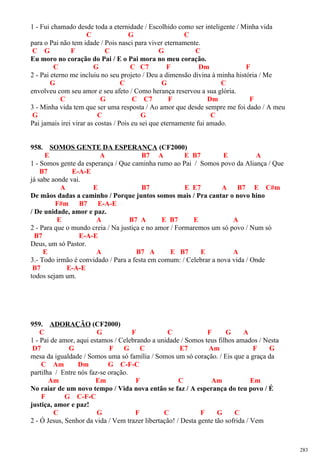 1 - Fui chamado desde toda a eternidade / Escolhido como ser inteligente / Minha vida
C G C
para o Pai não tem idade / Pois nasci para viver eternamente.
C G F C G C
Eu moro no coração do Pai / E o Pai mora no meu coração.
C G C C7 F Dm F
2 - Pai eterno me incluiu no seu projeto / Deu a dimensão divina à minha história / Me
G C G C
envolveu com seu amor e seu afeto / Como herança reservou a sua glória.
C G C C7 F Dm F
3 - Minha vida tem que ser uma resposta / Ao amor que desde sempre me foi dado / A meu
G C G C
Pai jamais irei virar as costas / Pois eu sei que eternamente fui amado.
958. SOMOS GENTE DA ESPERANÇA (CF2000)
E A B7 A E B7 E A
1 - Somos gente da esperança / Que caminha rumo ao Pai / Somos povo da Aliança / Que
B7 E-A-E
já sabe aonde vai.
A E B7 E E7 A B7 E C#m
De mãos dadas a caminho / Porque juntos somos mais / Pra cantar o novo hino
F#m B7 E-A-E
/ De unidade, amor e paz.
E A B7 A E B7 E A
2 - Para que o mundo creia / Na justiça e no amor / Formaremos um só povo / Num só
B7 E-A-E
Deus, um só Pastor.
E A B7 A E B7 E A
3.- Todo irmão é convidado / Para a festa em comum: / Celebrar a nova vida / Onde
B7 E-A-E
todos sejam um.
959. ADORAÇÃO (CF2000)
C G F C F G A
1 - Pai de amor, aqui estamos / Celebrando a unidade / Somos teus filhos amados / Nesta
D7 G F G C E7 Am F G
mesa da igualdade / Somos uma só família / Somos um só coração. / Eis que a graça da
C Am Dm G C-F-C
partilha / Entre nós faz-se oração.
Am Em F C Am Em
No raiar de um novo tempo / Vida nova então se faz / A esperança do teu povo / É
F G C-F-C
justiça, amor e paz!
C G F C F G C
2 - Ó Jesus, Senhor da vida / Vem trazer libertação! / Desta gente tão sofrida / Vem
283
 