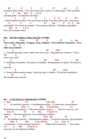 D7 G F C E7 Am F
mostrar-te Deus-irmão. / Tua cruz é rumo certo / Junto a ti vamos seguir / Pois teu Reino
G C Am Dm G C-F-C
está bem perto: / As sementes vão florir.
C G F C F G C D7
3. Santo Espírito de Amor / Faz em nós tua morada / E na luta contra a dor / Guia nossa
G F C E7 Am F G C Am
caminhada! / És a fonte da verdade / Vem mostrar a direção: / Vida plena, dignidade, /
Dm G C-F-C
Povo livre, mundo irmão!
960. POVOS TODOS, TODA GENTE (CF2000)
E F#m B7 E E7 A Am
Povos todos, toda gente, / Línguas, raças, religiões: / Nova história e horizonte, / Novo
E B7 E
chão sem exclusões!
E B7 F#m
1 - Caminhamos para a terra / Onde corre leite e mel. / Dignidade nós veremos: / "Nova
B7 E
terra e novo céu!"
E B7 F#m B7
2 - Solidários, irmanados / Na justiça e no perdão, / Romperemos as cadeias / Da miséria e
E
opressão.
E B7 F#m
3 - Nossos lábios cantem sempre / Quem da vida é o Senhor. / Os direitos respeitados /
B7 E
São também nosso louvor!
961. CANÇÃO DA CAMINHADA (CF2000)
A Bm E7 F#m Bm E7
1 - Se caminhar é preciso, / Caminharemos unidos, / E nossos pés, nossos braços /
F#m A Bm C#m-D-F#m C#
Sustentarão nossos passos. / Não mais seremos a massa, / Sem vez, sem voz, sem
F#m D E7 A Bm C#m-E7-A
história, / Mas uma Igreja que vai em esperança solidária.
Bm E7 F#m Bm E7
2 - Se caminhar é preciso, / Caminharemos unidos, / E nossa fé será tanta / Que transporá
F#m A Bm C#m -D-F#m C# F#m D
as montanhas. / Vamos abrindo fronteiras / Onde só havia barreiras, / Pois somos
E7 A Bm C#m-E7-A
povo que vai em esperança solidária.
284
 