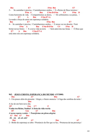 Bm E7 F#m Bm E7
3 - Se caminhar é preciso, / Caminharemos unidos, / E o Reino de Deus teremos /
F#m A Bm C#m-D-F#m C# F#m D
Como horizonte de vida. / Compartiremos as dores, / Os sofrimentos e as penas, /
E7 A Bm C#m-E7-A
Levando a força do amor em esperança solidária.
Bm E7 F#m Bm E7
4 - Se caminhar é preciso, / Caminharemos unidos , / E nossa voz no deserto / Fará
F#m A Bm C#m-D-F#m C# F#m D
brotar novas fontes / E a nova vida na terra / Será antevista nas festas / É Deus que
E7 A Bm C#m-E7-A
está entre nós em esperança solidária.
962. JESUS CRISTO, ESPERANÇA DO MUNDO (CF2000)
Dm A7 Dm A7
1 - Um pouco além do presente / Alegre, o futuro anuncia / A fuga das sombras da noite /
Dm
A luz de um bem novo dia.
D7 Gm C7 F
Venha teu Reino, Senhor! A festa da vida recria
D7 Gm A7 Dm
A nossa espera e ardor / Transforma em plena alegria:
A7 Dm A7 Dm
Aê, eá, aê, aê, aiá!
Dm A7 Dm A7
2 - Botão de esperança se abre / Prenúncio da flor que se faz, / Promessa da tua presença /
285
 