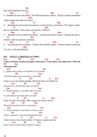 Dm
Que vida abundante nos traz.
Dm A7 Dm A7
3 - Saudade da terra sem males, / Do Éden de plumas e flores, / Da paz e justiça irmanadas
Dm
/ Num mundo sem ódio nem dores.
Dm A7 Dm
4 - Saudades de um mundo sem guerras / Anelos de paz e inocência: / De corpos e mãos
A7 Dm
que se encontram, / Sem armas, sem mortes, violência.
Dm A7 Dm
5 - Saudades de um mundo sem donos; / Ausência de fortes e fracos, / Derrota de todo o
A7 Dm
sistema / Que cria palácios, barracos.
Dm A7 Dm A7
6 - Já temos preciosa semente, / Penhor do teu Reino, agora. / Futuro ilumina o presente,
Dm
Tu vens e virás sem demora!
963. VENCE A TRISTEZA (CF2001)
Em B7 Em Am Em
Vence a tristeza, enxuga o pranto, ó meu povo / Vem cantar um canto novo / Deus da
B7 Em
vida aqui está!
Em Am
1 - Quem ama a Deus e está unido ao seu irmão
B7 Em
Não há porque ficar com medo e sem saber
C D7 G Em
O que vai ser do mundo amanhã / Quem da fome vai sobreviver
Am B7 Em
Está em nós a luz do amor que vai vencer.
Em Am
2 - O pobre grita e o seu grito não é em vão
B7 Em
E cada esforço em nome dele vai valer
C D7 G Em
É por isso que vou cantar / Deus amigo me escuta e me vê
Am B7 Em
Semente boa está na terra e vai nascer.
Em Am
3 - Como é bonito, ó meu Deus, a terra, o mar
B7 Em
A flor, o pássaro e uma mão plantando a paz
C D7 G Em
Tudo é nosso e nós somos irmãos / O futuro é a gente que faz
Am B7 Em
Deus é amor e quem amar sempre é capaz!
286
 