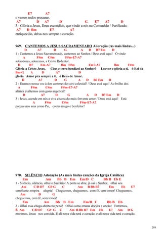 E7 A7
o vamos todos procurar.
A7 D A7 D G E7 A7 D
3 - Glória a Jesus, Deus escondido, que vindo a nós na Comunhão / Purificado,
A7 D Bm E7 A7
enriquecido, deixa-nos sempre o coração.
969. CANTEMOS A JESUS SACRAMENTADO Adoração (As mais lindas...)
D A7 D G A D B7 Em D
1 - Cantemos a Jesus Sacramentado, cantemos ao Senhor./ Deus está aqui! Ó vinde
A F#m C#m F#m-E7-A7
adoradores, adoremos, a Cristo Redentor.
D B7 Em-A7 Bm F#m Em7-A7 Bm F#m
Glória a Cristo Jesus. Céus e terra bendizei ao Senhor! Louvor e glória a ti, ó Rei da
Bm-G A D A7 D
glória. Amor pra sempre a ti, ó Deus de Amor.
D A7 D G A D B7 Em D
2 - Unamos nossa voz à dos cantores do coro celestial! / Deus está aqui! Ao brilho dos
A F#m C#m F#m-E7-A7
altares exaltemos com gozo angelical!
D A7 D G A D B7 Em D
3 - Jesus, acende em nós a viva chama do mais fervente amor / Deus está aqui! Está
A F#m C#m F#m-E7-A7
porque nos ama como Pai, como amigo e benfeitor!
970. SILÊNCIO Adoração (As mais lindas canções da Igreja Católica)
Em Am Bb B Em Em/D C Bb B Eb E
1 - Silêncio, silêncio, olhai o Sacrário! A porta se abre, já sai o Senhor, olhai seu
Am C/D D7 G9 G C Am B Bb B7 Em Eb E7
semblante, respira alegria! Cheguemos, cheguemos, com fé, sem temor! Cheguemos,
Am D G
cheguemos, com fé, sem temor!
Em Am Bb B Em Em/D C Bb B Eb
2 - Olhai essa chaga aberta no peito! Olhai como emana doçura e unção! Entremos,
E Am C/D D7 G9 G C Am B Bb B7 Em Eb E7 Am D G
entremos, Jesus nos convida. E ali nova vida terá o coração, e ali nova vida terá o coração.
289
 