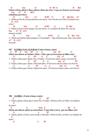 D Em A7 D D7 G D Bm
Glória a Deus, glória a Deus, glória a Deus nos céus / E paz aos homens na terra que
Em A7 D (D7)
trabalham para Deus!
D Em A7 D D7 G D Bm Em A7
1 - Glória ao Pai do céu que primeiro nos amou / Em vista do seu Cristo livremente nos
D (A7)
criou!
D Em A7 D D7 G D Bm
2 - Glória a Jesus Cristo porque veio nos salvar / E o mistério de Deus Pai veio aos
Em A7 D (A7)
homens revelar!
D Em A7 D D7 G D Bm Em
3 - Glória ao Espírito Santo porque é o Consolador / Que ilumina nossa vida e nos enche
A7 D (A7)
de amor!
107. GLÓRIA NAS ALTURAS (Canta criança, canta)
G D7 G Am D7 G C Am D7 G
Glória nas alturas ao Senhor e Deus / Vida e paz na terra para os filhos seus!
G C D7 G C Am A7 D7
1 - Glória a Deus que é Santo, Pai e Criador / O Universo inteiro canta o seu louvor!
G C D7 G C Am A7 D7
2 - Glória a Deus que é Santo, Filho Salvador / O Universo inteiro canta o seu louvor!
G C D7 G C Am A7 D7
3 - Glória a Deus que é Santo, Espírito de amor / O Universo inteiro canta o seu louvor!
108. GLÓRIA (Canta criança, canta)
E A B7
1 - Glória, glória a Deus que é nosso Pai e Criador / Glória ao Pai, ao Filho e ao Espírito
E
de amor!
E A F#m E B7 E
Glória nas alturas, glória ao nosso Deus / E por toda a terra, paz aos filhos seus!
E A B7
2 - Glória, glória a Cristo, nosso irmão e Salvador / Glória ao Pai, ao Filho e ao Espírito de
E
amor!
E A B7
29
 