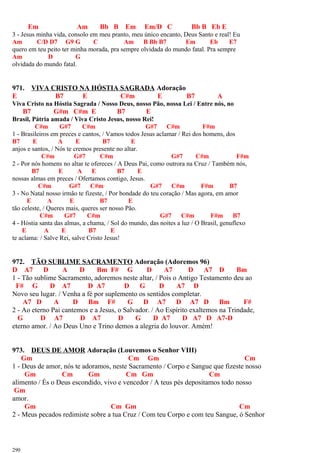 Em Am Bb B Em Em/D C Bb B Eb E
3 - Jesus minha vida, consolo em meu pranto, meu único encanto, Deus Santo e real! Eu
Am C/D D7 G9 G C Am B Bb B7 Em Eb E7
quero em teu peito ter minha morada, pra sempre olvidada do mundo fatal. Pra sempre
Am D G
olvidada do mundo fatal.
971. VIVA CRISTO NA HÓSTIA SAGRADA Adoração
E B7 E C#m E B7 A
Viva Cristo na Hóstia Sagrada / Nosso Deus, nosso Pão, nossa Lei / Entre nós, no
B7 G#m C#m E B7 E
Brasil, Pátria amada / Viva Cristo Jesus, nosso Rei!
C#m G#7 C#m G#7 C#m F#m
1 - Brasileiros em preces e cantos, / Vamos todos Jesus aclamar / Rei dos homens, dos
B7 E A E B7 E
anjos e santos, / Nós te cremos presente no altar.
C#m G#7 C#m G#7 C#m F#m
2 - Por nós homens no altar te ofereces / A Deus Pai, como outrora na Cruz / Também nós,
B7 E A E B7 E
nossas almas em preces / Ofertamos contigo, Jesus.
C#m G#7 C#m G#7 C#m F#m B7
3 - No Natal nosso irmão te fizeste, / Por bondade do teu coração / Mas agora, em amor
E A E B7 E
tão celeste, / Queres mais, queres ser nosso Pão.
C#m G#7 C#m G#7 C#m F#m B7
4 - Hóstia santa das almas, a chama, / Sol do mundo, das noites a luz / O Brasil, genuflexo
E A E B7 E
te aclama: / Salve Rei, salve Cristo Jesus!
972. TÃO SUBLIME SACRAMENTO Adoração (Adoremos 96)
D A7 D A D Bm F# G D A7 D A7 D Bm
1 - Tão sublime Sacramento, adoremos neste altar, / Pois o Antigo Testamento deu ao
F# G D A7 D A7 D G D A7 D
Novo seu lugar. / Venha a fé por suplemento os sentidos completar.
A7 D A D Bm F# G D A7 D A7 D Bm F#
2 - Ao eterno Pai cantemos e a Jesus, o Salvador. / Ao Espírito exaltemos na Trindade,
G D A7 D A7 D G D A7 D A7 D A7-D
eterno amor. / Ao Deus Uno e Trino demos a alegria do louvor. Amém!
973. DEUS DE AMOR Adoração (Louvemos o Senhor VIII)
Gm Cm Gm Cm
1 - Deus de amor, nós te adoramos, neste Sacramento / Corpo e Sangue que fizeste nosso
Gm Cm Gm Cm Gm Cm
alimento / És o Deus escondido, vivo e vencedor / A teus pés depositamos todo nosso
Gm
amor.
Gm Cm Gm Cm
2 - Meus pecados redimiste sobre a tua Cruz / Com teu Corpo e com teu Sangue, ó Senhor
290
 