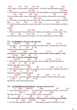 Gm Cm Gm Cm Gm Cm Gm
Jesus / Sobre os nossos altares, vítima sem par / Teu divino sacrifício queres renovar.
Gm Cm Gm Cm Gm
3 - No calvário se escondia tua divindade / Mas aqui também se esconde tua humanidade /
Cm Gm Cm Gm Cm Gm
Creio em ambas e peço, como o bom ladrão / No teu Reino, eternamente, tua salvação.
Gm Cm Gm Cm
4 - Creio em ti, ressuscitado, mais que São Tomé / Mas aumenta na minh’alma o poder da
Gm Cm Gm Cm Gm Cm
fé / Guarda a minha esperança, cresce o meu amor / Creio em ti, ressuscitado, meu Deus e
Gm
Senhor.
Gm Cm Gm Cm Gm
5 - Ó Jesus que nesta vida pela fé eu vejo / Realiza, eu te suplico, este meu desejo: / Ver-
Cm Gm Cm Gm Cm Gm
te, enfim, face a face, meu divino amigo / Lá no céu, eternamente, ser feliz contigo.
974. EU QUISERA Adoração (Adoremos 96)
Em F#m B7 F#m B7 E B7 E E7
1 - Eu quisera, Jesus adorado, teu Sacrário de amor rodear / De almas puras, florinhas
A Bbº E B7 E B7
mimosas, perfumando teu Santo Altar.
E C#m F#m B7 E E7 A B7
O desejo de ver-te adorado, / Tanto invade o meu coração / Que eu quisera estar
E C#m F#m B7 E
noite e dia / A teus pés em humilde oração.
F#m B7 F#m B7 E B7 E E7
2 - Pelas almas, as mais pecadoras, eu te peço, Jesus o perdão / Dá-lhes todo amor e
A Bbº E B7 E B7
carinho, todo afeto do teu coração.
F#m B7 F#m B7 E B7 E E7
3 - Pelas almas que não te conhecem, eu quisera, Jesus, só te amar / E daqueles que de ti se
A Bbº E B7 E B7
esquecem, as loucuras também reparar.
F#m B7 F#m B7 E B7 E E7
4 - E se um dia, meu Jesus amado, meu desejo se realizar / Hei de amar-te por todos
A Bbº E B7 E B7
aqueles que, Jesus, não te querem amar.
975. SANTÍSSIMO SACRAMENTO Adoração (Adoremos 96)
E G#m C#m C#7 F#m B7 G#
1 - Aqui viemos para te louvar, / Teu Santo nome nós queremos exaltar, / Pois só tu és
C#m A F#m B7 A-B7
mui digno de louvor. / Vamos glorificar a Deus, nosso Senhor.
E B7 A B7 E B7 A B7
Tu és meu Senhor, só tu és o Altíssimo. / Glórias e louvores daremos ao Santíssimo.
E G#m C#m C#7 F#m B7
2 - Em tuas mãos queremos colocar / Toda alegria, toda dor e sofrimento / E nos
291
 
