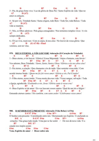 D B7 Em G D
3 - Pai, da graça fonte viva / Luz da glória de Deus Pai / Santo Espírito da vida / Que no
A7 D (A7)
amor os enlaçais.
D B7 Em G D
4 - Só por vós, Trindade Santa / Suma origem, todo Bem / Todo Ser, toda Beleza / Toda
A7 D (A7)
vida se mantém.
D B7 Em G D
5 - Nós, os filhos adotivos / Pela graça consagrados / Nos tornemos templos vivos / A vós
A7 D (A7)
sempre dedicados.
D B7 Em G D
6.- Ó Luz viva, reuni-nos / Com os anjos, lá nos céus / No louvor da vossa glória / Que
A7 D (G-A7-D) - Final
veremos, sem ter véus.
979. DEUS ETERNO, A VÓS LOUVOR! Adoração (O Coração da Trindade)
E B7 E B7 E B7 E
1 - Deus eterno, a vós louvor / Glória à Vossa Majestade / Anjos e homens, com fervor /
B7 F#m B7 E E7 A E B7 E
Vos adoram, Deus Trindade: / Santo, Santo, Santo é Deus / Glória a vós nos altos céus!
E B7 E B7 E B7 E
2 - Pai eterno, a criação / Que chamastes vós do nada / Que sustenta vossa mão / Com
B7 F#m B7 E E7 A E B7 E
acorde imenso brada: / Quem me fez foi vosso amor / Glória a vós, Pai Criador!
E B7 E B7 E B7 E
3 - Filho eterno, nosso irmão / Vossa morte deu-nos vida / Vosso sangue, salvação / Toda
B7 F#m B7 E E7 A E B7 E
a Igreja, agradecida / Exaltando a vós, Jesus / Glória cante à vossa cruz!
E B7 E B7 E B7 E
4 - Deus Espírito só de amor / Eis vos louvam vossos santos / Qual de um íris o fulgor /
B7 F#m B7 E E7 A E B7 E
Entoando eternos cantos / Nós também, com santo ardor / Celebramos vosso amor!
980. O SENHOR ESTÁ PRESENTE Adoração (Vida Reluz) A-F#m
A E-C#7 F#m C#m D7+ A-F#m B7
O Senhor está presente / Caminhando entre nós / Derramando seu Espírito / E enchendo os
D/E A E-C#7 F#m C#m D7+ A-F#m
corações / Sua graça tudo muda / Uma paz se faz sentir / Ele nos dá nova vida / E a
B7 D/E E7
canção nos inspira assim:
F#m C#m F#m C#m
Vem, Espírito de amor / Desce sobre nós
293
 