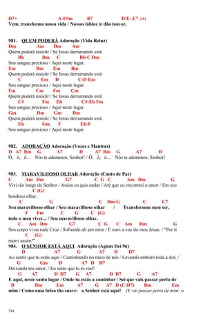 D7+ A-F#m B7 D/E- E7 (A)
Vem, transforma nossa vida / Nossos lábios te dão louvor.
981. QUEM PODERÁ Adoração (Vida Reluz)
Dm Am Dm Am
Quem poderá resistir / Se Jesus derramando está
Bb Dm C Bb-C Dm
Seu sangue precioso / Aqui neste lugar.
Em Bm Em Bm
Quem poderá resistir / Se Jesus derramando está
C Em D C-D Em
Seu sangue precioso / Aqui neste lugar.
Fm Cm Fm Cm
Quem poderá resistir / Se Jesus derramando está
C# Fm Eb C#-Eb Fm
Seu sangue precioso / Aqui neste lugar.
Gm Dm Gm Dm
Quem poderá resistir / Se Jesus derramando está
Eb Gm F Eb-F
Seu sangue precioso / Aqui neste lugar.
982. ADORAÇÃO Adoração (Vozes e Mantras)
D A7 Bm G A7 D A7 Bm G A7 D
Ô, ô, ô... Nós te adoramos, Senhor! / Ô, ô, ô... Nós te adoramos, Senhor!
983. MARAVILHOSO OLHAR Adoração (Canto de Paz)
C Am Dm G7 C G C Am Dm G
Vivi tão longe do Senhor / Assim eu quis andar / Até que eu encontrei o amor / Em seu
C (G)
bondoso olhar.
C G C Dm-G C C7
Seu maravilhoso olhar / Seu maravilhoso olhar / Transformou meu ser,
F Fm C G C (G)
todo o meu viver... / Seu maravilhoso olhar.
C Am Dm G7 C G C Am Dm G
Seu corpo vi na rude Cruz / Sofrendo ali por mim / E ouvi a voz do meu Jesus: / "Por ti
C (G)
morri assim!"
984. O SENHOR ESTÁ AQUI Adoração (Agnus Dei 96)
D A7 G A7 D D7
Ao sentir que tu estás aqui / Caminhando no meio de nós / Levando embora toda a dor, /
G Gm D A7 D D7
Deixando teu amor, / Eu sinto que tu és real!
G A7 D D7 G A7 D D7 G A7
E aqui, neste santo lugar / Onde tu estás a caminhar / Sei que vais passar perto de
D Bm Em A7 G A7 D (C-D7) Bm Em
mim / Como uma brisa tão suave: o Senhor está aqui! (E vai passar perto de mim: o
294
 