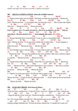 A7 D Bm Em A7 D
Senhor está aqui! Ele vai tocar em mim: o Senhor está aqui!)
985. AQUELA ETERNA FONTE Adoração (Solidão Sonora)
Bm Em F# Bm B7
1 - Aquela eterna fonte está escondida / Mas bem sei onde tem sua guarida / Mesmo de
Em A7 D Bm F#m C#7 F#7 B7 Em A7
noite / Mesmo de noite / E sua origem não a sei pois não a tem / Mas sei que toda origem
D Bm C#7 F#7 Bm B7
dela vem / Mesmo de noite / Mesmo de noite!
Em A7 D G Em F# Bm B7 Em
Em ti eu quero crer / Te amar até morrer / Servir-te na alegria e na dor / Pois ao
F# Bm Bm/A C#7 F# Bm F#7
entardecer / Do meu mortal viver / Serei julgado pelo amor. (G-A-Bm)
Bm Em F# Bm B7
2 - Sei que não pode haver coisa tão bela / E que os céus e a terra bebem dela / Mesmo de
Em A7 D Bm F#m C#7 F#7 B7 Em
noite / Mesmo de noite / Eu sei que nela o fundo não se pode achar / E que ninguém a
A7 D Bm C#7 F#7 Bm B7
pode atravessar / Mesmo de noite / Mesmo de noite!
Bm Em F# Bm B7 Em
3 - Sua claridade nunca é obscurecida / E sei que toda luz dela é nascida / Mesmo de noite
A7 D Bm F#m C#7 F#7 B7 Em A7
/ Mesmo de noite / Sei que tão caudalosas são suas correntes / Que céus e infernos regam,
D Bm C#7 F#7 Bm B7
e as gentes / Mesmo de noite / Mesmo de noite!
Bm Em F# Bm B7
4 - Aquela eterna fonte está escondida / Neste Pão vivo, para dar-nos vida / Mesmo de
Em A7 D Bm F#m C#7 F#7 B7 Em A7
noite / Mesmo de noite / De lá está chamando as suas criaturas / Que nela se saciam
D Bm C#7 F#7 Bm B7
às escuras / Mesmo de noite / Mesmo de noite!
Bm Em F# Bm B7 Em A7
5 - Aquela viva fonte que desejo / No Pão da vida eu agora a vejo / Mesmo de noite /
D Bm F#m C#7 F#7 B7 Em A7 D
Mesmo de noite / A pura fo-onte de glória me sacia / Já tem sabor de céu na Eucaristia /
Bm C#7 F#7 Bm B7
Mesmo de noite / Mesmo de noite!
986. ALMA DE CRISTO (Em busca de Deus)
Am E7 Am E7 Am A7 Dm G C
Alma de Cristo, santificai-me / Corpo de Cristo, salvai-me / Sangue de Cristo, inebriai-me
F Dm E7 Am B7 F E7 Am A7 Dm
/ Água do lado de Cristo, lavai-me / Paixão do Senhor, confortai-me / Ó bom Jesus, ouvi-
G7 C F Dm E7
me / Nas vossas chagas escondei-me / Não permitais que eu me separe de vós: / Do
Am E7 Am A7 Dm A7 Dm Ebº E7
inimigo maligno defendei-me / Na hora da morte, chamai-me / E mandai-me ir para vós /
295
 