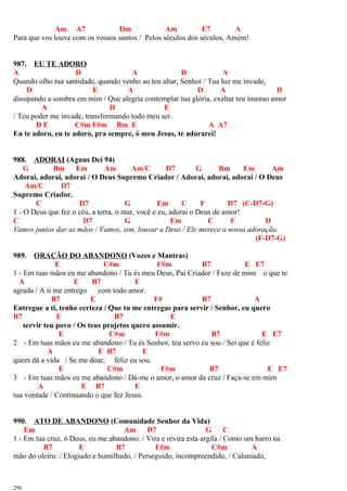 Am A7 Dm Am E7 A
Para que vos louve com os vossos santos / Pelos séculos dos séculos, Amém!
987. EU TE ADORO
A D A D A
Quando olho tua santidade, quando venho ao teu altar, Senhor / Tua luz me invade,
D E A D A D
dissipando a sombra em mim / Que alegria contemplar tua glória, exaltar teu imenso amor
A D E
/ Teu poder me invade, transformando todo meu ser.
D E C#m F#m Bm E A A7
Eu te adoro, eu te adoro, pra sempre, ó meu Jesus, te adorarei!
988. ADORAI (Agnus Dei 94)
G Bm Em Am Am/C D7 G Bm Em Am
Adorai, adorai, adorai / O Deus Supremo Criador / Adorai, adorai, adorai / O Deus
Am/C D7
Supremo Criador.
C D7 G Em C F D7 (C-D7-G)
1 - O Deus que fez o céu, a terra, o mar, você e eu, adorai o Deus de amor!
C D7 G Em C F D
Vamos juntos dar as mãos / Vamos, sim, louvar a Deus / Ele merece a nossa adoração.
(F-D7-G)
989. ORAÇÃO DO ABANDONO (Vozes e Mantras)
E C#m F#m B7 E E7
1 - Em tuas mãos eu me abandono / Tu és meu Deus, Pai Criador / Faze de mim o que te
A E B7 E
agrada / A ti me entrego com todo amor.
B7 E F# B7 A
Entregue a ti, tenho certeza / Que tu me entregas para servir / Senhor, eu quero
B7 E B7 E
servir teu povo / Os teus projetos quero assumir.
E C#m F#m B7 E E7
2 - Em tuas mãos eu me abandono / Tu és Senhor, teu servo eu sou / Sei que é feliz
A E B7 E
quem dá a vida / Se me doar, feliz eu sou.
E C#m F#m B7 E E7
3 - Em tuas mãos eu me abandono / Dá-me o amor, o amor da cruz / Faça-se em mim
A E B7 E
tua vontade / Continuando o que fez Jesus.
990. ATO DE ABANDONO (Comunidade Senhor da Vida)
Em Am D7 G C
1 - Em tua cruz, ó Deus, eu me abandono. / Vira e revira esta argila / Como um barro na
B7 E B7 F#m C#m A
mão do oleiro: / Elogiado e humilhado, / Perseguido, incompreendido, / Caluniado,
296
 