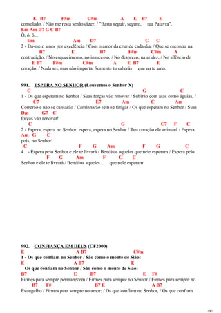E B7 F#m C#m A E B7 E
consolado. / Não me resta senão dizer: / "Basta seguir, seguro, tua Palavra".
Em Am D7 G C B7
Ô, ô, ô...
Em Am D7 G C
2 - Dá-me o amor por excelência / Com o amor da cruz de cada dia. / Que se encontra na
B7 E B7 F#m C#m A
contradição, / No esquecimento, no insucesso, / No desprezo, na aridez, / No silêncio do
E B7 F#m C#m A E B7 E
coração. / Nada sei, mas não importa. Somente tu saberás que eu te amo.
991. ESPERA NO SENHOR (Louvemos o Senhor X)
C G C
1 - Os que esperam no Senhor / Suas forças vão renovar / Subirão com asas como águias, /
C7 E7 Am C Am
Correrão e não se cansarão / Caminharão sem se fatigar / Os que esperam no Senhor / Suas
Dm G7 C
forças vão renovar!
C G C7 F C
2 - Espera, espera no Senhor, espera, espera no Senhor / Teu coração ele animará / Espera,
Am G C
pois, no Senhor!
C F G Am F G C
4 - Espera pelo Senhor e ele te livrará / Benditos aqueles que nele esperam / Espera pelo
F G Am F G C
Senhor e ele te livrará / Benditos aqueles... que nele esperam!
992. CONFIANÇA EM DEUS (CF2000)
E A B7 C#m
1 - Os que confiam no Senhor / São como o monte de Sião:
E A B7 E
Os que confiam no Senhor / São como o monte de Sião:
B7 E B7 E F#
Firmes para sempre permanecem / Firmes para sempre no Senhor / Firmes para sempre no
B7 F# B7 E A B7
Evangelho / Firmes para sempre no amor: / Os que confiam no Senhor, / Os que confiam
297
 