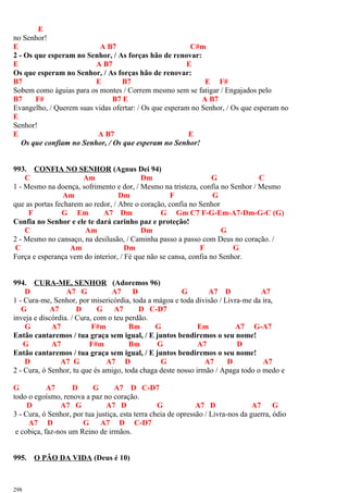 E
no Senhor!
E A B7 C#m
2 - Os que esperam no Senhor, / As forças hão de renovar:
E A B7 E
Os que esperam no Senhor, / As forças hão de renovar:
B7 E B7 E F#
Sobem como águias para os montes / Correm mesmo sem se fatigar / Engajados pelo
B7 F# B7 E A B7
Evangelho, / Querem suas vidas ofertar: / Os que esperam no Senhor, / Os que esperam no
E
Senhor!
E A B7 E
Os que confiam no Senhor, / Os que esperam no Senhor!
993. CONFIA NO SENHOR (Agnus Dei 94)
C Am Dm G C
1 - Mesmo na doença, sofrimento e dor, / Mesmo na tristeza, confia no Senhor / Mesmo
Am Dm F G
que as portas fecharem ao redor, / Abre o coração, confia no Senhor
F G Em A7 Dm G Gm C7 F-G-Em-A7-Dm-G-C (G)
Confia no Senhor e ele te dará carinho paz e proteção!
C Am Dm G
2 - Mesmo no cansaço, na desilusão, / Caminha passo a passo com Deus no coração. /
C Am Dm F G
Força e esperança vem do interior, / Fé que não se cansa, confia no Senhor.
994. CURA-ME, SENHOR (Adoremos 96)
D A7 G A7 D G A7 D A7
1 - Cura-me, Senhor, por misericórdia, toda a mágoa e toda divisão / Livra-me da ira,
G A7 D G A7 D C-D7
inveja e discórdia. / Cura, com o teu perdão.
G A7 F#m Bm G Em A7 G-A7
Então cantaremos / tua graça sem igual, / E juntos bendiremos o seu nome!
G A7 F#m Bm G A7 D
Então cantaremos / tua graça sem igual, / E juntos bendiremos o seu nome!
D A7 G A7 D G A7 D A7
2 - Cura, ó Senhor, tu que és amigo, toda chaga deste nosso irmão / Apaga todo o medo e
G A7 D G A7 D C-D7
todo o egoísmo, renova a paz no coração.
D A7 G A7 D G A7 D A7 G
3 - Cura, ó Senhor, por tua justiça, esta terra cheia de opressão / Livra-nos da guerra, ódio
A7 D G A7 D C-D7
e cobiça, faz-nos um Reino de irmãos.
995. O PÃO DA VIDA (Deus é 10)
298
 