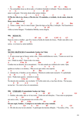 G Bm C G C D7 G Bm
1 - Na comunhão Jesus se dá no pão, o Cordeiro Imolado é refeição / Nosso alimento de
C G C D D7
amor e salvação / Em torno deste altar somos irmãos.
G C G C G C G
O Pão da vida és tu, Jesus, o Pão do céu / O caminho, a verdade, via de amor, dom de
D7 G
Deus, nosso Redentor!
G Bm C G C D7 G Bm
2 - Toma e come: isto é o meu Corpo / Que do trigo se faz Pão, é refeição / Na Eucaristia o
C G C D D7
vinho se torna Sangue / Verdadeira Bebida, nossa alegria.
996. SEJAS TU
G D7 Am D7 G D7 G G7
Sejas tu como a mulher , que foi e tocou a borda do manto de Jesus, / Poder saiu dele e ela
C G D7 G
sarou, e se tocas tu, saras também.
997.
NO TEU SILÊNCIO (Comunidade Senhor da Vida)
A D Dm A B7
1 - É sem cessar que te busco, noite e dia. / Grita minh'alma no vazio, / Tremo ao ouvir tua
E D A E A
voz: / Onde tu estás? / Sem ti não vivo mais.
A C#m D Dm A B7
Conduz-me ao deserto, lá te encontrarei. / Tu não estarás na violência do vento / Que
E D A E A
quebra as rochas e os montes, / Mas eu sei que estás a me esperar.
A D Dm A B7
2 - Arrasta-me, ó Senhor, ao teu silêncio, / Mostra-te então num sussurro / E a plenitude
E D A E A
terei. / Nada mais querer, somente te amar.
A C#m D Dm A B7
No deserto dos sentidos me revelarás / O Verbo entre nós, a tua face divina. / Na tua paz,
E D A E A
na tua luz / Eu verei a luz e te encontrarei.
998. UNIDADE (Comunidade Senhor da Vida)
E G# A F# B7 E G#
1 - Senhor, não estás, não se vê teu rosto. / Estás em mil direções. / Teus raios se projetam
A F# B7
em meio a nós, / A tua presença nos revela o Pai.
A B7 C#m F# B7
Eis-nos aqui, Senhor, / Cumpra-se em todos nós a tua vontade.
E G# A F# B7 E G#
2 - Do alto da cruz tu nos atraíste / A participar da mesma oblação. / “Eu neles, ó Pai, e tu
299
 