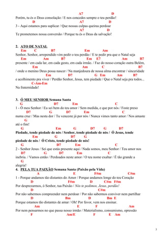A7 D
Porém, tu és o Deus consolação / E nos concedes sempre o teu perdão!
D A7 D
3 - Aqui estamos para suplicar / Que nossas culpas queiras perdoar
A7 D
Te prometemos nossa conversão / Porque tu és o Deus da salvação!
2. ATO DE NATAL
Em C B7 Em Am
Senhor, Senhor, arrependido vim pedir o teu perdão / E te pedir pra que o Natal seja
Em Am B7 Em E7 Am B7
presente / em cada lar, em cada gesto, em cada irmão. / Faz do nosso coração outra Belém,
Em Am C B7
/ onde o menino Deus possa nascer / Na manjedoura de nossa alma encontrar / sinceridade
Em D7 G Em Am B7
e acolhimento pra viver / Perdão Senhor, Jesus, tem piedade / Que o Natal seja pra todos...
C-Am-Em
Na fraternidade!
3. Ó MEU SENHOR Semana Santa
G D7 Em C
1 - Ó meu Senhor / Eu sei bem do teu amor / Sem medida, e que por nós / Foste preso
D7 G D7 Em C
numa cruz / Mas nesta dor / Tu venceste já por nós / Nunca vimos tanto amor / Nos amaste
G
até o fim!
G Em G D7 G D7
Piedade, tende piedade de nós / Senhor, tende piedade de nós / Ó Jesus, tende
Em G D7 G
piedade de nós / Ó Cristo, tende piedade de nós!
G D7 Em C
2 - Senhor Jesus / Sei que estás presente aqui / Nada somos, meu Senhor / Teu amor nos
D7 G D7 Em C
inebria. / Vamos então / Perdoados neste amor / O teu nome exaltar / É tão grande a
G
alegria!
4. PELA TUA PAIXÃO Semana Santa (Paixão pela Vida)
A E F#m C#m
1 - Porque andamos tão distantes do Amor / Porque andamos longe do teu Coração
D F#m D C#m F#m
Por desprezarmos, ó Senhor, tua Paixão / Nós te pedimos, Jesus, perdão!
D C#m
Por não sabermos compreender nem perdoar / Por não sabermos conviver nem partilhar
D Bm D Bm E
Porque estamos tão distantes de amar / Oh! Por favor, vem nos ensinar.
Am E F Am
Por nem pensarmos no que passa nosso irmão / Materialismo, consumismo, opressão
F Am/E F E Am
3
 