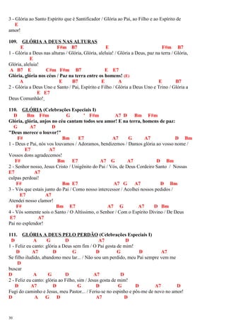 3 - Glória ao Santo Espírito que é Santificador / Glória ao Pai, ao Filho e ao Espírito de
E
amor!
109. GLÓRIA A DEUS NAS ALTURAS
E F#m B7 E F#m B7
1 - Glória a Deus nas alturas / Glória, Glória, aleluia! / Glória a Deus, paz na terra / Glória,
E
Glória, aleluia!
A B7 E C#m F#m B7 E E7
Glória, glória nos céus / Paz na terra entre os homens! (E)
A E B7 E A E B7
2 - Glória a Deus Uno e Santo / Pai, Espírito e Filho / Glória a Deus Uno e Trino / Glória a
E E7
Deus Comunhão!
110. GLÓRIA (Celebrações Especiais I)
D Bm F#m G ' F#m A7 D Bm F#m
Glória, glória, anjos no céu cantam todos seu amor! E na terra, homens de paz:
G A7 D
"Deus merece o louvor!"
F# Bm E7 A7 G A7 D Bm
1 - Deus e Pai, nós vos louvamos / Adoramos, bendizemos / Damos glória ao vosso nome /
E7 A7
Vossos dons agradecemos!
F# Bm E7 A7 G A7 D Bm
2 - Senhor nosso, Jesus Cristo / Unigênito do Pai / Vós, de Deus Cordeiro Santo / Nossas
E7 A7
culpas perdoai!
F# Bm E7 A7 G A7 D Bm
3 - Vós que estais junto do Pai / Como nosso intercessor / Acolhei nossos pedidos /
E7 A7
Atendei nosso clamor!
F# Bm E7 A7 G A7 D Bm
4 - Vós somente sois o Santo / O Altíssimo, o Senhor / Com o Espírito Divino / De Deus
E7 A7
Pai no esplendor!
111. GLÓRIA A DEUS PELO PERDÃO (Celebrações Especiais I)
D A G D A7 D
1 - Feliz eu canto: glória a Deus sem fim / O Pai gosta de mim!
D A7 D G D G D A7
Se filho iludido, abandono meu lar... / Não sou um perdido, meu Pai sempre vem me
D
buscar
D A G D A7 D
2 - Feliz eu canto: glória ao Filho, sim / Jesus gosta de mim!
D A7 D G D G D A7 D
Fugi do caminho e Jesus, meu Pastor... / Feriu-se no espinho e pôs-me de novo no amor!
D A G D A7 D
30
 