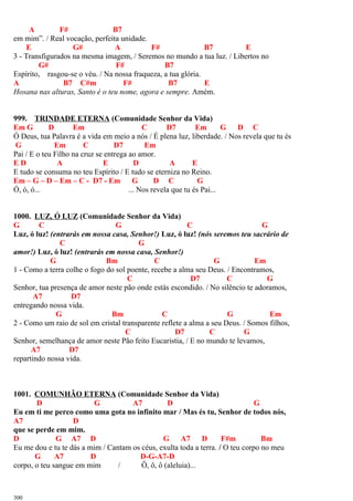A F# B7
em mim”. / Real vocação, perfeita unidade.
E G# A F# B7 E
3 - Transfigurados na mesma imagem, / Seremos no mundo a tua luz. / Libertos no
G# F# B7
Espírito, rasgou-se o véu. / Na nossa fraqueza, a tua glória.
A B7 C#m F# B7 E
Hosana nas alturas, Santo é o teu nome, agora e sempre. Amém.
999. TRINDADE ETERNA (Comunidade Senhor da Vida)
Em G D Em C D7 Em G D C
Ó Deus, tua Palavra é a vida em meio a nós / É plena luz, liberdade. / Nos revela que tu és
G Em C D7 Em
Pai / E o teu Filho na cruz se entrega ao amor.
E D A E D A E
E tudo se consuma no teu Espírito / E tudo se eterniza no Reino.
Em – G – D – Em – C - D7 - Em G D C G
Ó, ó, ó... ... Nos revela que tu és Pai...
1000. LUZ, Ó LUZ (Comunidade Senhor da Vida)
G C G C G
Luz, ó luz! (entrarás em nossa casa, Senhor!) Luz, ó luz! (nós seremos teu sacrário de
C G
amor!) Luz, ó luz! (entrarás em nossa casa, Senhor!)
G Bm C G Em
1 - Como a terra colhe o fogo do sol poente, recebe a alma seu Deus. / Encontramos,
C D7 C G
Senhor, tua presença de amor neste pão onde estás escondido. / No silêncio te adoramos,
A7 D7
entregando nossa vida.
G Bm C G Em
2 - Como um raio de sol em cristal transparente reflete a alma a seu Deus. / Somos filhos,
C D7 C G
Senhor, semelhança de amor neste Pão feito Eucaristia, / E no mundo te levamos,
A7 D7
repartindo nossa vida.
1001. COMUNHÃO ETERNA (Comunidade Senhor da Vida)
D G A7 D G
Eu em ti me perco como uma gota no infinito mar / Mas és tu, Senhor de todos nós,
A7 D
que se perde em mim.
D G A7 D G A7 D F#m Bm
Eu me dou e tu te dás a mim / Cantam os céus, exulta toda a terra. / O teu corpo no meu
G A7 D D-G-A7-D
corpo, o teu sangue em mim / Ô, ô, ô (aleluia)...
300
 