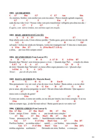 1002. AO ORARMOS
C A7 Dm G7 C E7 Am Dm
Ao orarmos, Senhor, vem encher-nos com teu amor, / Para o mundo agitado esquecer,
G7 C F Em F G
cada dia tua vida viver / Nossas vidas vem pois transformar: refrigério pra alma nos dar. /
C C7 F G7 C
E agora, com outros irmãos, nos unirmos aqui em oração.
1003. HOJE ABERTO ESTÁ O CÉU
A E A F# Bm E7
Hoje aberto está o céu, Cristo oferece perdão / Tenho gozo, gozo em meu ser, Cristo me dá
A E A A7 D Ebº
salvação / Achou-me ainda em farrapos, vestiu-me roupagem real / E deu-me o maná para
A F#m Bm E7 A (F#m Bm E7 A D-A)
a alma, por isso feliz sempre estou!
1004. QUANDO DIGO (Vem Louvar IV)
A D A D E A A7 D E A-F#m B7
Quando digo 'Mestre', sem tristezas passo a viver. / Quando digo 'Pai', o medo ele afasta
E-E7 A E A A7 D G# D E
de mim / Quando digo 'Salvador', os meus olhos cegos passam a ver. / Quando digo
A-F#m A E A (A7)
'Jesus', paz ele diz pra mim.
1005. BASTA QUERER (Pe. Marcelo Rossi)
D G D G D Em D G
Meu pensamento vive em você, a luz do meu viver, Senhor / Basta entrar, e eu me abrir
D G D G Em D A7 G D
pra te amar, não precisa perguntar, te amo! / Há um clima todo diferente / Que aquece e
A7 D
mexe com o coração da gente!
F#m G A7 D
É como um sonho, é como um sonho, eu me dou por inteiro, teu é meu coração / E ao teu
F#m G A7 D
lado eu sempre sigo, já não há mais talvez / Basta querer pra te ver outra vez!
1006. CRISTO AMIGO (Vem Louvar I)
Dm A7 Dm A7 Dm Dm/C Bb A7 Dm
Cristo amigo, Cristo irmão, a paz invade meu coração /
A7 Dm A7 Dm Dm/C Bb A7 Dm D7
Vossa presença se faz sentir / humildemente venho pedir:
Gm C7 F-A7-Dm Dm/C Gm A7 Dm D7
Purificai Senhor, as minhas mãos / santifi.........cai Senhor, meu coração
Gm C7 F-A7-Dm Dm/C Gm A7 Dm (D7)
minhas angústias acalmareis / Deixando em mim, Senhor, a vossa paz.
301
 