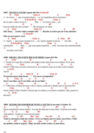 1007. SÓ EM TI VIVER (Agnus Dei 94) E-F#m-B7
E F#m G#m A E F#m
1 - As coisas / que o mundo ofereci.......a / me impediam de te encontrar /
B7 E-F#m-B7-E F#m G#m A
de ver que a vida é só em ti / Mas / tu vieste e toca.....ste /
E A B7
bem no fundo do meu coração / Me ensinaste a te amar.
E F#m G#m E7 A B7
Oh! Jesus, recebe então a minha vida / Recebe as coisas que de ti me afastam /
E F#m-B7
Pois só em ti quero viver.
E F#m G#m A E F#m B7
2 - Agora / que o meu coração é te.......eu / quero sempre te louvar / tua vida
E-F#m-B7-E F#m G#m A E
transbordar / Para / que mais gente experime.......ente / teu amor nos transformando
A B7
tua mão a nos tocar.
1008. ISRAEL, EIS O QUE DIZ O SENHOR (Agnus Dei 94)
A C#m D E D E
1 - Israel, eis o que diz o Senhor: não tenhas medo, pelo nome eu te chamo: Eu te amo
A E-A C#m D E D E
Israel! / Filho meu, eu troco reinos por ti, eu te aprecio, pois eu te amo: estou contigo
A A7-D
Israel!
E A F#m D E F#m D
És precioso para mim Israel / Eu vou te acompanhar /
E F#m D A E A
Em ti vou falar, em ti vou falar, em ti vou falar!
A C#m D E D E A E-A
2 - Filho meu, contrato de amor é fiel, é eterno, assim diz o Senhor que te ama sem fim.
C#m D E D
Israel, ainda te fala o Senhor: mesmo que as colinas e os montes se abalem: olha, jamais te
A A7-D
deixarei!
1009. QUERO TRANSFORMAR NUMA CANÇÃO (Louvemos o Senhor X)
G C G C D7 G
Quero transformar numa canção / As juras de amor por ti meu Deus / Entraste em minha
C G C Am D7
vida sedutor / Já não sei viver sem teu amor.
(G7) C D7 Bm Em Am D7 G G7
Tudo te entreguei, nada me restou, / Livre eu fiquei, para te amar, meu Deus / Tudo
C D7 Bm Em Am C D7 G
me pediste, nada te neguei, / Hoje sou feliz assim, tenho a ti meu Deus.
302
 