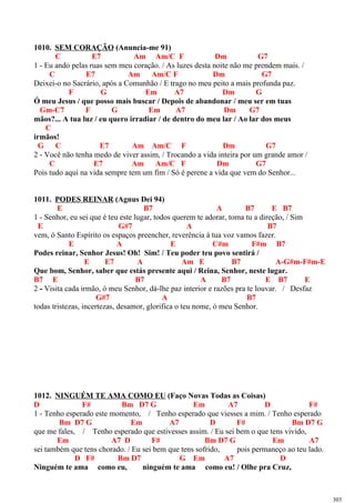 1010. SEM CORAÇÃO (Anuncia-me 91)
C E7 Am Am/C F Dm G7
1 - Eu ando pelas ruas sem meu coração. / As luzes desta noite não me prendem mais. /
C E7 Am Am/C F Dm G7
Deixei-o no Sacrário, após a Comunhão / E trago no meu peito a mais profunda paz.
F G Em A7 Dm G
Ó meu Jesus / que posso mais buscar / Depois de abandonar / meu ser em tuas
Gm-C7 F G Em A7 Dm G7
mãos?... A tua luz / eu quero irradiar / de dentro do meu lar / Ao lar dos meus
C
irmãos!
G C E7 Am Am/C F Dm G7
2 - Você não tenha medo de viver assim, / Trocando a vida inteira por um grande amor /
C E7 Am Am/C F Dm G7
Pois tudo aqui na vida sempre tem um fim / Só é perene a vida que vem do Senhor...
1011. PODES REINAR (Agnus Dei 94)
E B7 A B7 E B7
1 - Senhor, eu sei que é teu este lugar, todos querem te adorar, toma tu a direção, / Sim
E G#7 A B7
vem, ó Santo Espírito os espaços preencher, reverência à tua voz vamos fazer.
E A E C#m F#m B7
Podes reinar, Senhor Jesus! Oh! Sim! / Teu poder teu povo sentirá /
E E7 A Am E B7 A-G#m-F#m-E
Que bom, Senhor, saber que estás presente aqui / Reina, Senhor, neste lugar.
B7 E B7 A B7 E B7 E
2 - Visita cada irmão, ó meu Senhor, dá-lhe paz interior e razões pra te louvar. / Desfaz
G#7 A B7
todas tristezas, incertezas, desamor, glorifica o teu nome, ó meu Senhor.
1012. NINGUÉM TE AMA COMO EU (Faço Novas Todas as Coisas)
D F# Bm D7 G Em A7 D F#
1 - Tenho esperado este momento, / Tenho esperado que viesses a mim. / Tenho esperado
Bm D7 G Em A7 D F# Bm D7 G
que me fales, / Tenho esperado que estivesses assim. / Eu sei bem o que tens vivido,
Em A7 D F# Bm D7 G Em A7
sei também que tens chorado. / Eu sei bem que tens sofrido, pois permaneço ao teu lado.
D F# Bm D7 G Em A7 D
Ninguém te ama como eu, ninguém te ama como eu! / Olhe pra Cruz,
303
 