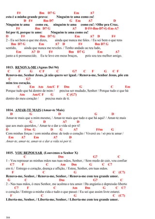 F# Bm D7 G Em A7
esta é a minha grande prova: Ninguém te ama como eu!
D F# Bm D7 G Em A7 D
Ninguém te ama como eu, ninguém te ama como eu! / Olhe pra Cruz,
F# Bm D7 G A7 D F#-Bm-D7-G-Em-A7
foi por ti, porque te amo: Ninguém te ama como eu!
D F# Bm D7 G Em A7 D F#
2 - Eu sei bem o que me dizes, ainda que nunca me fales. / Eu sei bem o que tens
Bm D7 G Em A7 D F# Bm D7 G
sentido, ainda que nunca me reveles. / Tenho andado ao teu lado,
Em A7 D F# Bm D7 G Em A7
junto a ti permanecido. Eu te levo em meus braços, pois sou teu melhor amigo.
1013. RENOVA-ME (Agnus Dei 94)
C F G C F C G7 C F G C F
Renova-me, Senhor Jesus, já não quero ser igual. / Renova-me, Senhor Jesus, põe em
C G7
mim teu coração.
C Em Am Am/C F Dm G C Em
Porque tudo que há dentro de mim / precisa ser mudado, Senhor / Porque tudo o que há
Am Am/C F G C (G7)
dentro do meu coração / precisa mais de ti.
1014. AMAR-TE MAIS (Amar-te Mais)
D G D G D
Amar-te mais que a mim mesmo, / Amar-te mais que tudo o que há aqui! / Amar-te mais
G D A7 D
que aos mais queridos, / Amar-te e dar a vida só por ti!
D F#m G D G A7 F#m G
Com minhas forças / com minha alma: de todo o coração / Viverei eu / só pra te amar /
Em A7 Em A7 D
Amar-te, amar-te, amar-te e dar a vida só por ti.
1015. VOU REPOUSAR (Louvemos o Senhor X)
C Dm G7 C
1 - Vou repousar as minhas mãos nas tuas mãos, Senhor, / Sem medo de cair, vou confiar
C7 F C Am Dm G C C7
em ti./ Entrego o coração, doença e aflição, / Estou, Senhor, em tuas mãos.
F C G C (C7)
Renova-me, Senhor, / Renova-me, Senhor, / Renova-me com teu grande amor.
G C Dm G7 C
2 - Nas tuas mãos, ó meu Senhor, me acalma o teu amor / Da angústia e depressão liberto
C7 F C Am Dm G C C7
o coração./ Entrego a minha vida e tudo o que passei / Eu sei que assim livre estarei.
F C G C (C7)
Liberta-me, Senhor, / Liberta-me, Senhor, / Liberta-me com teu grande amor.
304
 