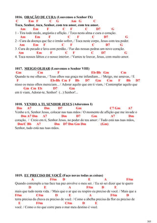 1016. ORAÇÃO DE CURA (Louvemos o Senhor IX)
C Em F C G Am G C
Toca, Senhor, toca, Senhor, com teu amor, com teu amor.
Am Em F C F C D7 G
1 - Tira todo medo, angústia e aflição. / Toca nesta alma e cura o coração.
Am Em F C F C D7 G
2 - Cura da doença que faz o irmão sofrer, / Toca neste corpo, Jesus com teu poder.
Am Em F C F C D7 G
3. Cura do pecado e lava com perdão, / Faz das nossas pedras um novo coração.
Am Em F C F C D7 G
4. Toca nossos lábios e o nosso interior. / Vamos te louvar, Jesus, com muito amor.
1017. MEIGO OLHAR (Louvemos o Senhor VIII)
Gm Cm F Eb-Bb Gm Cm
Quando tu me olhavas, / Teus olhos sua graça me infundiam... / Meigo, me amavas, / E
F Eb-Bb Cm F Bb D7 Gm Cm F Bb D7
nisso os meus olhos mereciam... / Adorar aquilo que em ti viam, / Contemplar aquilo que
Gm Cm Eb D7 Gm
em ti viam, Adorar-te, Senhor! (...) Senhor!...
1018. VENHO A TI, SENHOR JESUS (Adoremos I)
Dm A7 Dm D7 Gm C7 Gm A7
Venho a ti, Senhor Jesus, colocar nas tuas mãos / O momento de aflição que me invade o
Dm A7 Dm A7 Dm D7 Gm A7 Dm
coração, / Creio em ti, Senhor Jesus, no poder do teu amor: / Tudo está nas tuas mãos,
Dm/C Bb A7 Dm D7 Dm Gm Dm (Gm)
Senhor, tudo está nas tuas mãos.
1019. EU PRECISO DE VOCÊ (Faço novas todas as coisas)
A F#m D E A F#m
Quando contemplo a tua face tua paz envolve o meu ser. / Eu só sei dizer que te quero
D E A F#m D E
mais que tudo nesta vida. / Mais que o ar que eu respiro eu preciso de você. / Mais que a
F#m C#m D E A F#m D
terra precisa da chuva eu preciso de você. / Como a abelha precisa da flor eu preciso de
E F#m C#m D E
você. / Como o rio que corre para o mar meu destino é você.
305
 