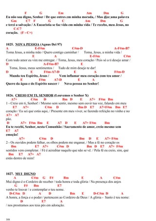 F G Em Am Dm G
Eu não sou digno, Senhor / De que entres em minha morada, / Mas dize uma palavra
Gm C7 F G C Am Dm G
e terei a salvação / A Eucaristia se faz vida em minha vida / Te recebo, meu Jesus, no
C-C7
coração. (F - C+)
1025. NOVA PESSOA (Agnus Dei 97)
A E-F#m C#m-D A-F#m-B7
Toma Jesus, a minha mão / Quero contigo caminhar / Toma, Jesus, a minha vida /
E A E-F#m C#m
Com todo amor eu vim me entregar. / Toma, Jesus, meu coração / Pois só a ti desejo amar /
D A-F#m-B7 E
Toma, Jesus, meus sentimentos / Tudo de mim desejo te dar!
D E F#m-A7-D E A F#m-D
Manda teu Espírito, Jesus / Vem inflamar meu coração com teu amor /
E F#m A7-D E A
Quero da água e do Espírito nascer / Nova pessoa no Senhor!
1026. CREIO EM TI, SENHOR (Louvemos o Senhor X)
A7+ C#m D Bm D E A7+ F#m Bm
1 - Creio em ti, Senhor! / Mesmo sem sentir, mesmo sem ouvir tua voz, falando em meu
E7 A7+ C#m D Bm D E7 A7+F#m Bm E7
coração / Eu sei que estás aqui, / Presente em meu viver, se fazendo refeição no vinho e no
A7+ A7
pão.
D A7+ F#m Bm E A7 D E A7+ F#m Bm
Eu te recebi, Senhor, nesta Comunhão / Sacramento de amor, creio mesmo sem
E7 A7
emoção!
A7+ C#m D Bm D E A7+ F#m
2 - Os ouvidos podem falhar, os olhos podem me enganar, / Mas a fé no coração os
Bm E7 A7+ C#m D Bm D E7 A7+ F#m
sentidos vem completar. / Fé é acreditar naquilo que não se vê. / Pela fé eu creio, sim, que
Bm E7 A7+ A7
estás dentro de mim!
1027. MUI DIGNO
A C#m G F# Bm E A C#m
Mui digno é o Cordeiro de receber / toda honra e toda glória / Na presença dos anjos
G F# Bm E7
venho te louvar / e contemplar o teu nome.
D-C#m D A D Bm E D-C#m D A
A honra, a força e o poder / pertencem ao Cordeiro de Deus / A glória - Santo é teu nome:
D E7 A
/ nos prostramos aos teus pés em adoração.
308
 