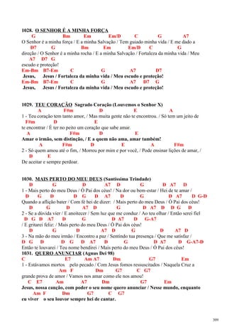 1028. O SENHOR É A MINHA FORÇA
G Bm Em Em/D C G A7
O Senhor é a minha força / E a minha Salvação / Tem guiado minha vida / E me dado a
D7 G Bm Em Em/D C G
direção / O Senhor é a minha rocha / E a minha Salvação / Fortaleza da minha vida / Meu
A7 D7 G
escudo e proteção!
Em-Bm B7-Em C G A7 D7
Jesus, Jesus / Fortaleza da minha vida / Meu escudo e proteção!
Em-Bm B7-Em C G A7 D7 G
Jesus, Jesus / Fortaleza da minha vida / Meu escudo e proteção!
1029. TEU CORAÇÃO Sagrado Coração (Louvemos o Senhor X)
A F#m D E A
1 - Teu coração tem tanto amor, / Mas muita gente não te encontrou. / Só tem um jeito de
F#m D E
te encontrar / É ter no peito um coração que sabe amar.
A F#m D E
Amar o irmão, sem distinção, / E a quem não ama, amar também!
A F#m D E A F#m
2 - Só quem amou até o fim, / Morreu por mim e por você, / Pode ensinar lições de amar, /
D E
De aceitar e sempre perdoar.
1030. MAIS PERTO DO MEU DEUS (Santíssima Trindade)
D G D A7 D G D A7 D
1 - Mais perto do meu Deus / Ó Pai dos céus! / Na dor ou bem-estar / Hei de te amar /
D G D D G D A7 D G D A7 D G-D
Quando a aflição bater / Com fé hei de dizer: / Mais perto do meu Deus / Ó Pai dos céus!
D G D A7 D G D A7 D D G D
2 - Se a dúvida vier / E anoitecer / Sem luz que me conduz / Ao teu olhar / Então serei fiel
D G D A7 D G D A7 D G-A7
/ E gritarei feliz: / Mais perto do meu Deus / Ó Pai dos céus!
D G D A7 D G D A7 D
3 - Na mão do meu irmão / Encontro a paz / Sentindo tua presença / Que me satisfaz /
D G D D G D A7 D G D A7 D G-A7-D
Então te louvarei / Teu nome bendirei / Mais perto do meu Deus / Ó Pai dos céus!
1031. QUERO ANUNCIAR (Agnus Dei 98)
C E7 Am A7 Dm G7 Em
1 - Estávamos mortos pelo pecado / Com Jesus fomos ressuscitados / Naquela Cruz a
Am F Dm G7 C G7
grande prova de amor / Vamos nos amar como ele nos amou!
C E7 Am A7 Dm G7 Em
Jesus, nossa canção, com poder o seu nome quero anunciar / Nesse mundo, enquanto
Am F Dm G7 C G7
eu viver o seu louvor sempre hei de cantar.
309
 