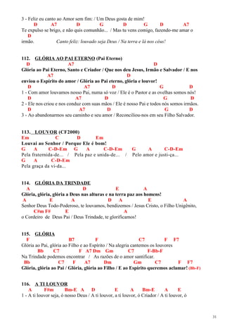 3 - Feliz eu canto ao Amor sem fim: / Um Deus gosta de mim!
D A7 D G D G D A7
Te expulso se brigo, e não quis comunhão... / Mas tu vens comigo, fazendo-me amar o
D
irmão. Canto feliz: louvado seja Deus / Na terra e lá nos céus!
112. GLÓRIA AO PAI ETERNO (Pai Eterno)
D A7 D
Glória ao Pai Eterno, Santo e Criador / Que nos deu Jesus, Irmão e Salvador / E nos
A7 D
enviou o Espírito do amor / Glória ao Pai eterno, glória e louvor!
D A7 D G D
1 - Com amor louvamos nosso Pai, numa só voz / Ele é o Pastor e as ovelhas somos nós!
D A7 D G D
2 - Ele nos criou e nos conduz com suas mãos / Ele é nosso Pai e todos nós somos irmãos.
D A7 D G D
3 - Ao abandonarmos seu caminho e seu amor / Reconciliou-nos em seu Filho Salvador.
113. LOUVOR (CF2000)
Em C D Em
Louvai ao Senhor / Porque Ele é bom!
G A C-D-Em G A C-D-Em G A C-D-Em
Pela fraternida-de... / Pela paz e unida-de... / Pelo amor e justi-ça...
G A C-D-Em
Pela graça da vi-da...
114. GLÓRIA DA TRINDADE
A D E A
Glória, glória, glória a Deus nas alturas e na terra paz aos homens!
A E A D A E A
Senhor Deus Todo-Poderoso, te louvamos, bendizemos / Jesus Cristo, o Filho Unigênito,
C#m F# E A
o Cordeiro de Deus Pai / Deus Trindade, te glorificamos!
115. GLÓRIA
F B7 F C7 F F7
Glória ao Pai, glória ao Filho e ao Espírito / Na alegria cantemos os louvores
Bb C7 F A7 Dm Gm C7 F-Bb-F
Na Trindade podemos encontrar / As razões de o amor santificar.
Bb C7 F A7 Dm Gm C7 F F7
Glória, glória ao Pai / Glória, glória ao Filho / E ao Espírito queremos aclamar! (Bb-F)
116. A TI LOUVOR
A F#m Bm-E A D E A Bm-E A E
1 - A ti louvor seja, ó nosso Deus / A ti louvor, a ti louvor, ó Criador / A ti louvor, ó
31
 