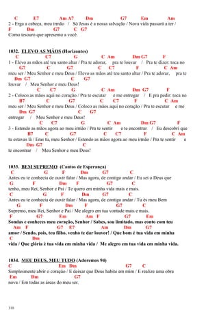 C E7 Am A7 Dm G7 Em Am
2 - Erga a cabeça, meu irmão / Só Jesus é a nossa salvação / Nova vida passará a ter /
F Dm G7 C G7
Como tesouro que apresento a você.
1032. ELEVO AS MÃOS (Horizontes)
C C7 G C Am Dm G7 F
1 - Elevo as mãos até teu santo altar / Pra te adorar, pra te louvar / Pra te dizer: toca no
G7 C G7 C C7 F C Am
meu ser / Meu Senhor e meu Deus / Elevo as mãos até teu santo altar / Pra te adorar, pra te
Dm G7 C G7
louvar / Meu Senhor e meu Deus!
C C7 G C Am Dm G7 F
2 - Coloco as mãos aqui no coração / Pra te escutar e me entregar / E pra pedir: toca no
B7 C G7 C C7 F C Am
meu ser / Meu Senhor e meu Deus / Coloco as mãos aqui no coração / Pra te escutar e me
Dm G7 C G7
entregar / Meu Senhor e meu Deus!
C C7 G C Am Dm G7 F
3 - Estendo as mãos agora ao meu irmão / Pra te sentir e te encontrar / Eu descobri que
B7 C G7 C C7 F C Am
tu estavas lá / Eras tu, meu Senhor / Estendo as mãos agora ao meu irmão / Pra te sentir e
Dm G7 C
te encontrar / Meu Senhor e meu Deus!
1033. BEM SUPREMO (Cantos de Esperança)
C G F Dm G7 C
Antes eu te conhecia de ouvir falar / Mas agora, de contigo andar / Eu sei o Deus que
G F Dm F G7 C
tenho, meu Rei, Senhor e Pai / Te quero em minha vida mais e mais.
C G F Dm G7 C
Antes eu te conhecia de ouvir falar / Mas agora, de contigo andar / Tu és meu Bem
G F Dm F G7 C
Supremo, meu Rei, Senhor e Pai / Me alegro em tua vontade mais e mais.
F G7 Em Am F G7 Em
Sondas e conheces meu coração, Senhor / Sabes, sou limitado, mas conto com teu
Am F G7 E7 Am Dm G7
amor / Sendo, pois, teu filho, venho te dar louvor! / Que bom é tua vida em minha
C Dm
vida / Que glória é tua vida em minha vida / Me alegro em tua vida em minha vida.
1034. MEU DEUS, MEU TUDO (Adoremos 94)
C Em Dm G7 C
Simplesmente abrir o coração / E deixar que Deus habite em mim / E realize uma obra
Em Dm G7
nova / Em todas as áreas do meu ser.
310
 
