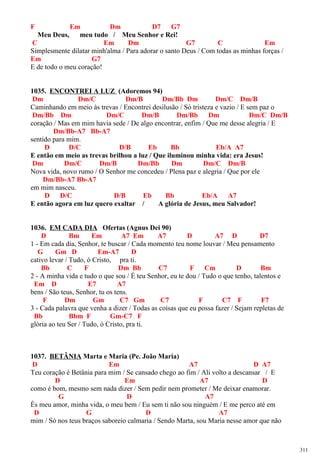 F Em Dm D7 G7
Meu Deus, meu tudo / Meu Senhor e Rei!
C Em Dm G7 C Em
Simplesmente dilatar minh'alma / Para adorar o santo Deus / Com todas as minhas forças /
Em G7
E de todo o meu coração!
1035. ENCONTREI A LUZ (Adoremos 94)
Dm Dm/C Dm/B Dm/Bb Dm Dm/C Dm/B
Caminhando em meio às trevas / Encontrei desilusão / Só tristeza e vazio / E sem paz o
Dm/Bb Dm Dm/C Dm/B Dm/Bb Dm Dm/C Dm/B
coração / Mas em mim havia sede / De algo encontrar, enfim / Que me desse alegria / E
Dm/Bb-A7 Bb-A7
sentido para mim.
D D/C D/B Eb Bb Eb/A A7
E então em meio as trevas brilhou a luz / Que iluminou minha vida: era Jesus!
Dm Dm/C Dm/B Dm/Bb Dm Dm/C Dm/B
Nova vida, novo rumo / O Senhor me concedeu / Plena paz e alegria / Que por ele
Dm/Bb-A7 Bb-A7
em mim nasceu.
D D/C D/B Eb Bb Eb/A A7
E então agora em luz quero exaltar / A glória de Jesus, meu Salvador!
1036. EM CADA DIA Ofertas (Agnus Dei 90)
D Bm Em A7 Em A7 D A7 D D7
1 - Em cada dia, Senhor, te buscar / Cada momento teu nome louvar / Meu pensamento
G Gm D Em-A7 D
cativo levar / Tudo, ó Cristo, pra ti.
Bb C F Dm Bb C7 F Cm D Bm
2 - A minha vida e tudo o que sou / É teu Senhor, eu te dou / Tudo o que tenho, talentos e
Em D E7 A7
bens / São teus, Senhor, tu os tens.
F Dm Gm C7 Gm C7 F C7 F F7
3 - Cada palavra que venha a dizer / Todas as coisas que eu possa fazer / Sejam repletas de
Bb Bbm F Gm-C7 F
glória ao teu Ser / Tudo, ó Cristo, pra ti.
1037. BETÂNIA Marta e Maria (Pe. João Maria)
D Em A7 D A7
Teu coração é Betânia para mim / Se cansado chego ao fim / Ali volto a descansar / E
D Em A7 D
como é bom, mesmo sem nada dizer / Sem pedir nem prometer / Me deixar enamorar.
G D A7
És meu amor, minha vida, o meu bem / Eu sem ti não sou ninguém / E me perco até em
D G D A7
mim / Só nos teus braços saboreio calmaria / Sendo Marta, sou Maria nesse amor que não
311
 