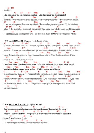 D D7
tem fim.
G A7 D Bm G A7 D
Vim descansar no teu coração, Senhor / Vim descansar no teu coração!
D Em A7 D
És minha fonte de consolo, meu repouso / Florido campo de pouso / De tantos vôos na dor
A7 D Em A7
/ No teu olhar posso descansar meu fardo / Em teus braços me resguardo / E da paz sinto
D D7 G D A7 D
sabor / És minha luz, o meu sal, o meu mel / Teu amor puro e fiel / Meus conflitos concilia
G D A7 D
/ Hoje te peço, de tua graça tão farta / Dá-me ter as mãos de Marta e o coração de Maria.
1038. AMOR MAIOR (Faço novas todas as coisas)
C F C G-C F G Em Am Em
O amor é paciente e bom. / Tudo crê, suporta e espera / Arrogância não tem / nem vaidade
Am D7 G C F C G-C
também / O amor não busca interesses que são seus / Maior prova de amor não há / De
E G Em Am Em Am
quem deu por mim a própria vida / Numa entrega total / Num desejo sem fim./ Quero
D7 G C
viver só pra te amar, ó meu Senhor!
Em Am Em Am Dm F G
Um amor assim, que beleza sem igual. / É o que eu quero ter, é meu ideal. / Sem
Em Am Em Am Dm F G C
impor condições, quero amar assim. / E viver assim, meu Senhor!
C F C G-C F G Em Am Em
O amor perdoa e esquece / Porque ele não é orgulhoso. / E não guarda rancor / Nem inveja
Am D7 G C F C G-C
ele tem / O amor é lindo, é somente saber amar / Que felicidade é contemplar / Que o teu
F G Em Am Em Am D7
amor em minha vida / Já me faz compreender / Que preciso olhar pro meu irmão e ver
G C
que nele tu estás.
1039. ORAI SEM CESSAR (Agnus Dei 95)
E A E A E A
Orai sem cessar, em todas as circunstâncias dai graças / Porque esta é a vosso
E B7 E A E A E B7 E
respeito a vontade de Deus / Porque esta é a vosso respeito a vontade de Deus / Em
A E A
Jesus Cristo (em Jesus Cristo)
A E A E A
1 - Não extingais o Espírito / Não desprezeis as profecias!
312
 