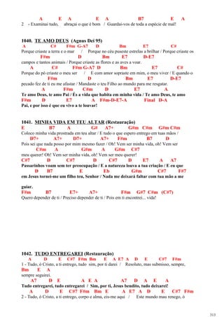 A E A E A B7 E A
2 - Examinai tudo, abraçai o que é bom / Guardai-vos de toda a espécie de mal!
1040. TE AMO DEUS (Agnus Dei 95)
A C# F#m G-A7 D Bm E7 C#
Porque criaste a terra e o mar / Porque no céu puseste estrelas a brilhar / Porque criaste os
F#m D Bm E7 D-E7
campos e tantos animais / Porque criaste as flores e as aves a voar.
A C# F#m G-A7 D Bm E7 C#
Porque do pó criaste o meu ser / E com amor sopraste em mim, o meu viver / E quando o
F#m D Bm E7 D-E7
pecado fez de ti eu me afastar / Mandaste o teu Filho ao mundo para me resgatar.
A F#m C#m D E7 A
Te amo Deus, te amo Pai / És a vida que habita em minha vida / Te amo Deus, te amo
F#m D E7 A F#m-D-E7-A Final D-A
Pai, e por isso é que eu vivo a te louvar!
1041. MINHA VIDA EM TEU ALTAR (Restauração)
E B7 A G# A7+ G#m C#m G#m C#m
Coloco minha vida prostrada em teu altar / E tudo o que espero entrego em tuas mãos /
D7+ A7+ D7+ A7+ F#m B7 D
Pois sei que nada posso por mim mesmo fazer / Oh! Vem ser minha vida, oh! Vem ser
C#m A G#m A G#m C#7
meu querer! Oh! Vem ser minha vida, oh! Vem ser meu querer!
C#7 D C#7 D C#7 D E7 A A7
Passarinhos voam sem ter preocupação / E a natureza louva a tua criação / E eu que
D B7 E Eb G#m C#7 F#7
em Jesus tornei-me um filho teu, Senhor / Nada me deixará faltar com tua mão a me
guiar.
F#m B7 E7+ A7+ F#m G#7 C#m (C#7)
Quero depender de ti / Preciso depender de ti / Pois em ti encontrei... vida!
1042. TUDO ENTREGAREI (Restauração)
A D E C#7 F#m Bm E A E7 A D E C#7 F#m
1 - Tudo, ó Cristo, a ti entrego, tudo sim, por ti darei / Resoluto, mas submisso, sempre,
Bm E A
sempre seguirei.
A7 D E A E A A7 D A E A
Tudo entregarei, tudo entregarei / Sim, por ti, Jesus bendito, tudo deixarei!
A D E C#7 F#m Bm E A E7 A D E C#7 F#m
2 - Tudo, ó Cristo, a ti entrego, corpo e alma, eis-me aqui / Este mundo mau renego, ó
313
 