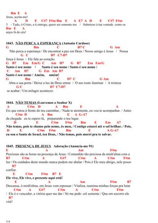 Bm E A
Jesus, aceita-me!
A D E C#7 F#m Bm E A E7 A D E C#7 F#m
3 - Tudo, ó Cristo, a ti entrego, quero ser somente teu / Submisso à tua vontade como os
Bm E A
anjos lá do céu!
1043. NÃO PERCA A ESPERANÇA (Antonio Cardoso)
G Bm C D7 C G Am
Não perca a esperança / De encontrar a paz em Deus / Nosso amigo é Jesus / Nossa
G C D7 C7-D7
força é Jesus / Ele fala ao coração.
G B7 Em Em/G C Am D7 G B7 Em Em/G
Santo é seu nome / Santo é seu nome / Santo é seu nome /
C Am D7 G Em Am D7
Santo é seu nome / Amém, amém!
G Bm C D7 C G Am
Abra a sua porta / Deixe a luz de Deus entrar / O seu rosto iluminar / A tristeza
G C D7 C7-D7
se acabar / Um milagre acontecer.
1044. NÃO TEMAS (Louvemos o Senhor X)
A C#m D A Bm E A
Eis que estou à frente do teu caminhar, / Nada te atormente, eu vou te acompanhar. / Antes
C#m D A Bm E A G-A7
da chegada eu te espero lá, preparando o teu lugar.
D E C#m F#m Bm E Em A7
Não temas, pois te chamo pelo nome, és meu, / Contigo estarei até o sol brilhar. / Pois,
D E C#m F#m Bm E A G-A7
eu sou o Santo de Israel, teu Deus, / Não temas, pois morri pra te salvar.
1045. PRESENÇA DE JESUS Adoração (Anuncia-me 91)
E A Am F#m
Preciosas são as horas na presença de Jesus / Comunhão tão preciosa da minh'alma com a
B7 C#m A G#7 C#m A C#m F#m
luz / Os cuidados deste mundo nunca podem me abalar / Pois é Ele meu abrigo, nele posso
B7
confiar.
E C#m F#m B7 E
Ele vive, Ele vive, e presente aqui está!
E A Am F#m B7
Descansa, ó minh'alma, em Jesus vem repousar / Vitaliza, reanima minhas forças pra lutar
C#m A G#7 C#m A C#m F#m
/ Ele é o vencedor, a vitória quer me dar / Só me pede: crê somente / Que em socorro ele
B7
virá!
314
 
