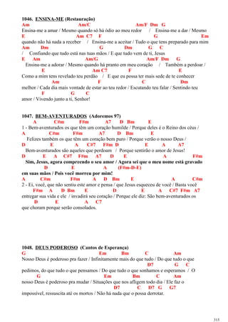 1046. ENSINA-ME (Restauração)
Am Am/C Am/F Dm G
Ensina-me a amar / Mesmo quando só há ódio ao meu redor / Ensina-me a dar / Mesmo
E Am C7 F G Em
quando não há nada a receber / Ensina-me a aceitar / Tudo o que tens preparado para mim
Am Dm G Dm G C
/ Confiando que tudo está nas tuas mãos / E que tudo vem de ti, Jesus
E Am Am/G Am/F Dm G
Ensina-me a adorar / Mesmo quando há pranto em meu coração / Também a perdoar /
E Am C7 F E
Como a mim tens revelado teu perdão / E que eu possa ter mais sede de te conhecer
Am F C Dm
melhor / Cada dia mais vontade de estar ao teu redor / Escutando teu falar / Sentindo teu
F G C
amor / Vivendo junto a ti, Senhor!
1047. BEM-AVENTURADOS (Adoremos 97)
A C#m F#m A7 D Bm E
1 - Bem-aventurados os que têm um coração humilde / Porque deles é o Reino dos céus /
A C#m F#m A7 D Bm E
Felizes também os que têm um coração bem puro / Porque verão o nosso Deus /
D E A C#7 F#m D E A A7
Bem-aventurados são aqueles que perdoam / Porque sentirão o amor de Jesus!
D E A C#7 F#m A7 D E A F#m
Sim, Jesus, agora compreendo o seu amor / Agora sei que o meu nome está gravado
D E A (F#m-D-E)
em suas mãos / Pois você morreu por mim!
A C#m F#m A D Bm E A C#m
2 - Ei, você, que não sentiu este amor e pensa / que Jesus esqueceu de você / Basta você
F#m A D Bm E D E A C#7 F#m A7
entregar sua vida e ele / invadirá seu coração / Porque ele diz: São bem-aventurados os
D E A C7
que choram porque serão consolados.
1048. DEUS PODEROSO (Cantos de Esperança)
G Em Bm C Am
Nosso Deus é poderoso pra fazer / Infinitamente mais do que tudo / Do que tudo o que
D7 G C
pedimos, do que tudo o que pensamos / Do que tudo o que sonhamos e esperamos / O
G Em Bm C Am
nosso Deus é poderoso pra mudar / Situações que nos afligem todo dia / Ele faz o
D7 C D7 G G7
impossível, ressuscita até os mortos / Não há nada que o possa derrotar.
315
 