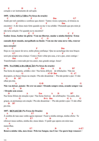 E D A
coração e ser instrumento de salvação.
1055. UMA NOVA VIDA (Na força da oração)
C F Dm G7
Andei por mil caminhos e confesso que chorei / Tantos vícios e prazeres, só tristeza eu
C F Dm
encontrei / A dor doeu mais forte quando eu me vi na solidão / Pensando que pra mim já
G7 C
não teria solução: Foi quando eu te encontrei!
F C F C F
Senhor Jesus, Senhor da glória / Vem me libertar, mudar a minha história / Estou
C G F
cansado deste mundo, mergulhado na ilusão / Vem me dar uma nova vida, renovar
C
meu coração!
C F Dm
Hoje eu vou nascer de novo, tenho plena confiança / Que no aconchego dos teus braços
G7 C F
serei pra sempre uma criança / Como é bom voltar pra casa, e ter a paz, estar contigo /
Dm G7
Transformado e renovado por teu amor, meu grande amigo: Jesus!
1056. NA FORÇA DA ORAÇÃO (Na força da oração)
D A Em A D D7
Nas horas de angústia, solidão e dor / Nas horas difíceis de tribulações / Não me
G A7-D Bm G A7
desespero, eu busco forças na oração / Pra não desanimar / Pra não perder a paz / E não
G D D7
olhar pra trás.
A G-D A G
Não vou deixar, jamais / De crer no amor / Orando sempre estou, orando sempre vou
A D
/ Orando sem cessar.
D A Em A D D7
Nas horas felizes de emoção e paz / Nas horas festivas de celebrações / Eu canto, dou
G D-A Bm G A G
graças, eu permaneço em oração / Pra não desanimar / Pra não perder a paz / E não olhar
D D7
pra trás.
1057. RENASCER (Na Força da Oração)
A E7 D A
À sombra de tuas asas venho agora repousar / Fazer a minha entrega, minha oferta / Te
A E7 D
oferecer meus sonhos, minha dor, meus ideais / E pedir que operes em mim tuas
A
maravilhas.
A E7 D A-E7
Renova minha vida, meu Jesus / Pelo teu Sangue, tua Cruz / Eu quero hoje renascer /
318
 