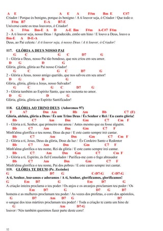 A E A E A F#m Bm E C#7
Criador / Porque és benigno, porque és benigno / A ti louvor seja, ó Criador / Que todo o
F#m B7 E-A B7-E
Universo cante os teus louvores, ó Criador!
A F#m Bm-E A D A-E Bm F#m A-C#7 F#m
2 - A ti louvor seja, nosso Deus / Agradecido, entôo um hino / E louvo a Deus, louvo a
Bm-E A D-E-A
Deus, ao Pai celeste / A ti louvor seja, ó nosso Deus / A ti louvor, ó Criador!
117. GLÓRIA A DEUS NOSSO PAI
G C G C D7 G
1 - Glória a Deus, nosso Pai tão bondoso, que nos criou em seu amor.
D G D G
Glória, glória, glória ao Pai nosso Criador!
G C G C D7 G
2 - Glória a Jesus, nosso amigo querido, que nos salvou em seu amor!
D G D G
Glória, glória, glória a Jesus, nosso Salvador!
G C G C D7 G
3 - Glória também ao Espírito Santo, que nos sustenta no amor.
D G D G
Glória, glória, glória ao Espírito Santificador!
118. GLÓRIA AO TRINO DEUS (Adoremos 97)
F A7 Dm Am Bb Am Bb C7 (F)
Glória, aleluia, glória a Deus / És um Trino Deus / És Senhor e Rei / Eu canto glória!
Bb C7 Am Dm Gm C7 Cm F
1 - Glória a ti, Senhor, que primeiro me amou / Antes mesmo que eu fosse alguém.
Bb C7 Am Dm Gm C7 F
Minh'alma glorifica o teu nome, Deus da paz / E este canto sempre irei cantar.
Bb C7 Am Dm Gm C7 Cm F
2 - Glória a ti, Jesus, Deus da glória, Deus da luz / És Cordeiro Santo e Redentor
Bb C7 Am Dm Gm C7 F
Minh'alma glorifica o teu nome, Rei da glória / E este canto sempre irei cantar.
Bb C7 Am Dm Gm C7 Cm F
3 - Glória a ti, Espírito, és fiel Consolador / Purifica-me com o fogo abrasador
Bb C7 Am Dm Gm C7 F
Minh'alma glorifica o teu nome, Pai dos pobres / E este canto sempre irei cantar.
119. GLÓRIA TE DEUM (Pe. Zezinho)
G D7 G C-D7-G C-D7-G
A ti, Senhor, louvamos e adoramos / A ti, Senhor, glorificamos, glorificamos!
G Em D7 G Em D7 G
A criação inteira proclama o teu poder / Os anjos e os arcanjos proclamam teu poder / Os
Em D7 G D7 G D7
homens e as mulheres proclamam teu poder / As vozes dos profetas, o coro dos apóstolos,
G D7 Am D7 G D7
o sangue dos teus mártires proclamam teu poder! / Toda a criação te canta um hino de
G Am D7-G
louvor / Nós também queremos fazer parte deste coro!
32
 