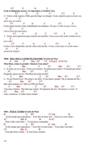 C7 F G C
Com as lâmpadas acesas / te esperamos, ó Senhor! (2x)
C7 F G C C7 F
2 - Como a mãe espera o filho que de longe vai chegar / Como alguém espera atento seu
G C
amor que vai voltar
C7 F G C C7 F
Como quem resiste e luta, trabalhando na mudança / Do que é velho no que é novo,
G C
com a força da esperança.
C7 F G C C7 F G
3. Como povo generoso que constrói em mutirão / Uma casa onde todos tenham terra,
C
paz e pão
C7 F G C C7 F
Como o sol a despontar, traz de volta a luz do dia / Como a noite que se acaba numa
G C
aurora de alegria.
1060. MEU DEUS, COMO ÉS GRANDE! (Canto de Paz)
F Gm F Dm G7 C7 F-Gm-F G7-C7-G
Meu Deus, como és grande / Imenso é teu amor!
F Dm C A7 Dm G7 C7
1 - À noite, ao ver o céu / A lua e as estrelas / Eu penso que criaste / O mundo por amor /
A7 Dm G7 C7
Pergunto: quem sou eu / Pra Deus me amar assim?
F Dm C A7 Dm G7 C7
2 - Tu me fizeste livre / Pra amar e ser feliz / E me deste o poder / De te chamar de Pai: /
A7 Dm G7 C7
Que mais poderei ser / Que ser filho de Deus?
F Dm C A7 Dm G7 C7
3.Eu amo a beleza / De tudo que criaste / Os pássaros do céu / Os peixes e o mar / A
A7 Dm G7 C7
vida, a natureza / E todos meus irmãos.
1061. PÃO E VINHO (Canto de Paz)
D A D7 G Gm D
Já faz tempo que esperamos / Essa flor se fazer uva / Essa uva virar vinho /
A7 Bm G D G-A7
Esse vinho virar festa / E essa festa, comunhão.
D A D7 G Gm D
Já faz tempo que esperamos / Essa flor se fazer trigo / Esse trigo virar pão /
A7 Bm G D
Esse pão fazer a festa / E essa festa, mutirão.
320
 
