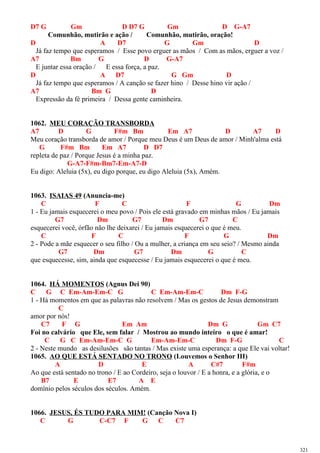 D7 G Gm D D7 G Gm D G-A7
Comunhão, mutirão e ação / Comunhão, mutirão, oração!
D A D7 G Gm D
Já faz tempo que esperamos / Esse povo erguer as mãos / Com as mãos, erguer a voz /
A7 Bm G D G-A7
E juntar essa oração / E essa força, a paz.
D A D7 G Gm D
Já faz tempo que esperamos / A canção se fazer hino / Desse hino vir ação /
A7 Bm G D
Expressão da fé primeira / Dessa gente caminheira.
1062. MEU CORAÇÃO TRANSBORDA
A7 D G F#m Bm Em A7 D A7 D
Meu coração transborda de amor / Porque meu Deus é um Deus de amor / Minh'alma está
G F#m Bm Em A7 D D7
repleta de paz / Porque Jesus é a minha paz.
G-A7-F#m-Bm7-Em-A7-D
Eu digo: Aleluia (5x), eu digo porque, eu digo Aleluia (5x), Amém.
1063. ISAIAS 49 (Anuncia-me)
C F C F G Dm
1 - Eu jamais esquecerei o meu povo / Pois ele está gravado em minhas mãos / Eu jamais
G7 Dm G7 Dm G7 C
esquecerei você, órfão não lhe deixarei / Eu jamais esquecerei o que é meu.
C F C F G Dm
2 - Pode a mãe esquecer o seu filho / Ou a mulher, a criança em seu seio? / Mesmo ainda
G7 Dm G7 Dm G C
que esquecesse, sim, ainda que esquecesse / Eu jamais esquecerei o que é meu.
1064. HÁ MOMENTOS (Agnus Dei 90)
C G C Em-Am-Em-C G C Em-Am-Em-C Dm F-G
1 - Há momentos em que as palavras não resolvem / Mas os gestos de Jesus demonstram
C
amor por nós!
C7 F G Em Am Dm G Gm C7
Foi no calvário que Ele, sem falar / Mostrou ao mundo inteiro o que é amar!
C G C Em-Am-Em-C G Em-Am-Em-C Dm F-G C
2 - Neste mundo as desilusões são tantas / Mas existe uma esperança: a que Ele vai voltar!
1065. AO QUE ESTÁ SENTADO NO TRONO (Louvemos o Senhor III)
A D E A C#7 F#m
Ao que está sentado no trono / E ao Cordeiro, seja o louvor / E a honra, e a glória, e o
B7 E E7 A E
domínio pelos séculos dos séculos. Amém.
1066. JESUS, ÉS TUDO PARA MIM! (Canção Nova I)
C G C-C7 F G C C7
321
 