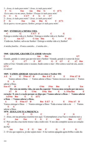 1 - Jesus, és tudo para mim! / Jesus, és tudo para mim!
F G Em Am Dm G C (C7)
Eu te amo e tu me amas, Senhor / Porque és tudo para mim!
G C G C-C7 F G C C7
2 - Jesus, és tudo para mim! / Jesus, és tudo para mim!
F G Em Am Dm G C (C7)
Eu te quero e tu me queres, Senhor, porque és tudo para mim!
1067. ENTREGO A MINHA VIDA
C G C-C7 F C G
Entrego a minha vida a ti, Senhor / Entrego a minha vida a ti, Senhor
C Am G7 C-Am Dm G C (G)
Cuida-me, Senhor, salva-me Senhor / Entrego a minha vida a ti, Senhor!
A minha família... O meu caminho... A minha dor...
1068. GRANDE, GRANDE É O AMOR Adoração
C Am Dm G7
Grande, grande é o amor que por nós tem o Senhor / Grande, grande é o amor de Jesus
C C7 F D7 G F G7 C A7 Dm
sobre a Cruz / Grande como o oceano, fundo como o mar / Alto como o azul do céu, assim
G7 C
é o amor!
1069. VAMOS ADORAR Adoração (Louvemos o Senhor III)
A E A E F#m-A7 D Bm E-E7 A E F#m A7 D
Vamos adorar a Deus / Vamos adorar a Deus / Vamos invocar seu nome / Vamos
E A
adorar a Deus.
Em-A7 D E C#m F#m Bm E Em
Ele veio em minha vida, em um dia especial / Trocou meu coração por um novo
A7 D E C#m F#m Bm E A F#m Bm E
coração / E esta é a razão porque eu digo que / Vamos adorar a Deus / Vamos adorar
A-F#m Bm E A (E7)
a Deus / Vamos adorar a Deus.
A E F#m-A7 D Bm E-E7 A E F#m A7 D
Vamos entregar a Deus / Vamos entregar a Deus / Toda a nossa vida a ele / Vamos
E A
adorar a Deus.
1070. JESUS, EM TUA PRESENÇA
C F G C F G
1 - Jesus, em tua presença reunimo-nos aqui / Contemplamos a tua Face e rendemo-nos a
C Am Em F G C Am Dm G7
ti / Pois um dia a tua morte trouxe vida a todos nós / E nos deu completo acesso ao coração
C
do Pai!
Am Em F G Am F G F G
2 - O véu que separava, já não separa mais / A luz outrora apagada agora brilha e cada dia
322
 