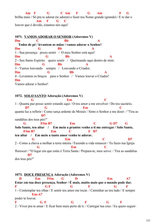 Am F G C Am F G Am F G
brilha mais / Só pra te adorar (te adorar) e fazer teu Nome grande (grande) / E te dar o
Am F G C
louvor que é devido, estamos nós aqui!
1071. VAMOS ADORAR O SENHOR (Adoremos V)
Dm C Bb A
Todos de pé / levantem as mãos / vamos adorar o Senhor!
Dm G Bb A
1 - Sua presença posso sentir / O meu Senhor está aqui!
Dm G Bb A
2 - Seu Santo Espírito quero sentir / Queimando aqui dentro de mim.
Dm G Bb A
3 - Vamos louvando sempre / Louvando o Criador.
Dm G Bb A
4 - Levantem os braços para o Senhor / Vamos louvar o Criador!
Dm
Vamos adorar o Senhor!
1072. SOLO SANTO Adoração (Adoremos V)
G Em C
1 - Quanta paz posso sentir estando aqui / O teu amor a me envolver / Do teu sacrário,
D7 G Em C
quanta luz a refletir / Como sarça ardente de Moisés / Sinto o Senhor a me dizer: / "Tira as
D7
sandálias dos teus pés!"
G F#m B7 Em C G D7 G
Solo Santo, teu altar / Em meio a prantos venho a ti me entregar / Solo Santo,
F#m B7 Em C F D7
teu altar / Em meio a tanto amor venho te adorar.
G Em C D7
2 - Como a chuva a molhar a terra inteira / Fazendo a vida renascer / Tu fazes tua Igreja
G Em C
florescer / "O lugar em que estás é Terra Santa / Prepara-te, meu servo: / Tira as sandálias
D7
dos teus pés!"
1073. DOCE PRESENÇA Adoração (Adoremos V)
D Em F#m G D Em A7
Estar em tua doce presença, Senhor / É mais, muito mais que o mundo pode dar.
F G F G F G F
1 - Contemplar teu olhar / E sentir teu amor me tocar. / Caminhar ao teu lado / E sempre
Em-A7
poder te louvar.
F G F G F G F
2 - Viver pra te amar / E ficar bem mais perto de ti. / Carregar tua cruz / Eu quero seguir-
323
 