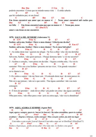 Bm Dm G7 C Cm G
poderás encontrar / Coisas que no mundo nunca viste / E então saberás
C D7 G
que há verdadeira paz, só em Jesus!
C D7 Bm E7 Am C
Em Jesus encontrei um amor que eu nunca vi / Nesse amor encontrei mil razões pra
Dm G7 C D7 Bm E7 Am
ser feliz / Em Jesus encontrei uma paz que eu nunca vi / Nessa paz, nesse
D7 G7 (Dm-G7)
amor e em Jesus eu me encontrei.
1078. SALVA-ME, SENHOR! (Adoremos V)
D C#7 F#m G D E7 A7
Senhor, salva-me, Senhor / Ouve o meu clamor / Liberta-me da dor!
D C#7 F#m G D A7 D Em-A7
Senhor, salva-me, Senhor / Ouve o meu clamor / Tu és meu Salvador!
D F#m G D G D E7 A7
1 - As ondas deste mar / querem me afogar. / Se fico a olhar / elas vão me derrubar.
D F#m G D G D A7 D A7
Salva-me, Senhor, / não quero perecer. / Porque demoras tanto / a vir me socorrer?
D F#m G D G D E7
2 - Acalma o coração, / nem pense em duvidar. / Segura a minha mão, / Eu vou te
A7 D F#m G D G D
sustentar / Pois sou o teu Senhor / presente em teu viver. / Um grande vencedor /
A7 D A7
eu te chamei a ser.
D F#m G D G D E7 A7
3- Os ventos a soprar / vão me fazer cair. / O estrondo deste mar / de mim parece rir.
D F#m G D G D A7
Não sei o que pensar, / não sei o que sentir. / Nas águas caminhar / não vou mais
D A7
conseguir.
D F#m G D G D E7 A7
4 - É hora de aprender / onde deves olhar / pra poder em cima / das águas caminhar.
D F#m G D G D A7 D A7
Olha para mim, / não olhes para o mar / pois eu estou aqui, / não vou te abandonar!
1079. AQUI, AGORA E SEMPRE (Agnus Dei)
D G D A7 D G A7
Aqui, agora e sempre, quero te louvar (te louvar) / De mãos estendidas, quero te exaltar
G A7 F#m7 Bm G A7 D D7
(exaltar) / Alegrias e tristezas, venho entregar / Meu coração senhor, faz dele teu lugar
A7 D G D A7 D G A A7
Com mãos e com os pés: Louvar! (louvar) Com todo o meu ser: te Glorificar! (Glorificar!!!)
G A7 F#m7 Bm G A7 D D7
Sonhos e Esperanças, ponho em teu altar / Por toda vida é o Senhor a me guiar!
Bm G A7 D Bm G A7 D D7
325
 